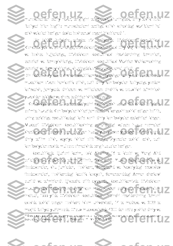 munosabatidan   qat’iy   nazar,   tengligini   ta’minlash,   shuningdek,   diniy   tashkilotlar
faoliyati   bilan   bog‘liq   munosabatlarni   tartibga   solish   sohasidagi   vazifalarni   hal
etish vakolati berilgan davlat boshqaruvi organi hisoblanadi 14
.
      Din   ishlari   bo‘yicha   qo‘mita   o‘z   faoliyatida   O‘zbekiston   Respublikasi
Konstitusiyasi va qonunlariga, O‘zbekiston Respublikasi Oliy Majlisining qarorlari
va   boshqa   hujjatlariga,   O‘zbekiston   Respublikasi   Prezidentining   farmonlari,
qarorlari   va   farmoyishlariga,   O‘zbekiston   Respublikasi   Vazirlar   Mahkamasining
qarorlari va farmoyishlariga, shuningdek o‘z nizomiga amal qiladi.
Din   ishlari   bo‘yicha   qo‘mita   respublikamizda   joylashgan   diniy   tashkilotlar   bilan
mustahkam   o‘zaro   hamkorlik   qilish,   turli   diniy   konfessiyalar   faoliyatiga   yordam
ko‘rsatish,   jamiyatda   dinlararo   va   millatlararo   tinchlik   va   totuvlikni   ta’minlash
yuzasidan takliflar va chora-tadbirlar ishlab chiqadi.
    Konfessiyalararo muloqot madaniyatini rivojlantirish uchun Din ishlari bo‘yicha
qo‘mita huzurida Konfessiyalar ishlari jamoatchilik kengashi tashkil etilgan bo‘lib,
uning   tarkibiga   respublikadagi   ko‘p   sonli   diniy   konfessiyalar   etakchilari   kirgan.
Mustaqil   O‘zbekiston   Respublikasining   qonunchiligi   xalqaro   huquq   normalari
shartlariga   to‘liq   javob   bera   oladigan   huquqiy   poydevor   yaratgan.   O‘zbekistonda
diniy   ta’lim   olish,   xayriya   ishlari   olib   borish,   ziyoratlar   tashkil   etish,   turli
konfessiyalar orasida muloqot o‘rnatishda teng huquqlar berilgan.
      Respublikada   Qur’oni   karim,   Eski   Ahdning   16   ta   kitobi   va   Yangi   Ahd
to‘laligicha   o‘zbek   tiliga   tarjima   qilinib,   nashr   etildi.   Yuzlab   masjid,   cherkov   va
ibodatxonalar,   shu   jumladan,   Toshkent,   Samarqand   va   Navoiydagi   pravoslav
ibodatxonalari,   Toshkentdagi   katolik   kostyoli,   Samarqanddagi   Arman   cherkovi
qurildi   va   ta’mirlandi.   Qisqacha   qilib   aytganda,   Respublikamizda   O‘zbekiston
musulmonlari   idorasi,   Qoraqalpog‘iston   musulmonlari   qoziyoti,   Tolshkent   islom
instituti,   1999-yilda   O‘zbekiston   Respublikasi     Birinchi   Prezidentining   farmoni
asosida   tashkil   topgan   Toshkent   islom   universiteti,   14   ta   madrasa   va   2033   ta
masjid faoliyat yuritmoqda. O‘quv muassasalarida 4200 dan ortiq yoshlar diniy va
14
Юксак   маънавият   ва   қонун   устуворлиги   асосида   яшаш,   эл-юртга   садоқат,   адолат,   ҳалоллик   ва   жасорат
фазилатларини камол топтириш. Т.: “Ўзбекистон” НМИУ, 2013.Б.-364.
17 