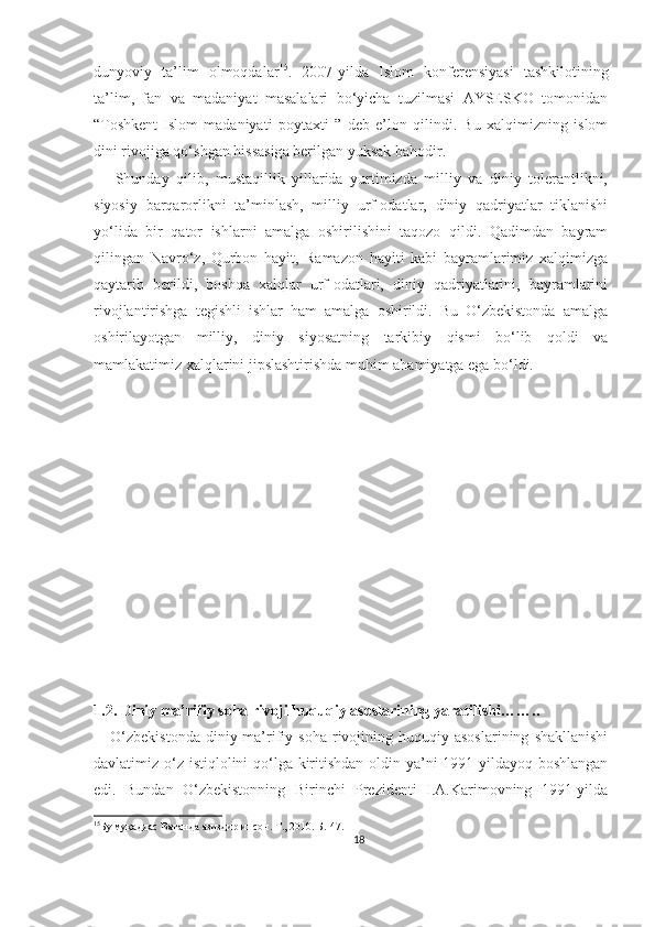 dunyoviy   ta’lim   olmoqdalar 15
.   2007-yilda   Islom   konferensiyasi   tashkilotining
ta’lim,   fan   va   madaniyat   masalalari   bo‘yicha   tuzilmasi   AYSESKO   tomonidan
“Toshkent-Islom   madaniyati   poytaxti   ”   deb   e’lon   qilindi.   Bu   xalqimizning   islom
dini rivojiga qo‘shgan hissasiga berilgan yuksak bahodir.
      Shunday   qilib,   mustaqillik   yillarida   yurtimizda   milliy   va   diniy   tolerantlikni,
siyosiy   barqarorlikni   ta’minlash,   milliy   urf-odatlar,   diniy   qadriyatlar   tiklanishi
yo‘lida   bir   qator   ishlarni   amalga   oshirilishini   taqozo   qildi.   Qadimdan   bayram
qilingan   Navro‘z,   Qurbon   hayit,   Ramazon   hayiti   kabi   bayramlarimiz   xalqimizga
qaytarib   berildi,   boshqa   xalqlar   urf-odatlari,   diniy   qadriyatlarini,   bayramlarini
rivojlantirishga   tegishli   ishlar   ham   amalga   oshirildi.   Bu   O‘zbekistonda   amalga
oshirilayotgan   milliy,   diniy   siyosatning   tarkibiy   qismi   bo‘lib   qoldi   va
mamlakatimiz xalqlarini jipslashtirishda muhim ahamiyatga ega bo‘ldi. 
1.2. Diniy ma’rifiy soha rivoji huquqiy asoslarining yarati li shi……..
      O‘zbekistonda   diniy-ma’rifiy   soha   rivojining   huquqiy  asoslarining   shakllanishi
davlatimiz o‘z istiqlolini qo‘lga kiritishdan  oldin ya’ni 1991-yildayoq boshlangan
edi.   Bundan   O‘zbekistonning   Birinchi   Prezidenti   I.A.Karimovning   1991-yilda
15
Бу муқаддас Ватанда азиздир инсон. Т., 2010. Б.-47.
18 