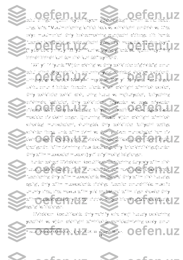 qabul   qilingan   “Qurbon   hayitini   bayram   qilish   haqidagi”   farmoni   dalolat   beradi.
Unga   ko‘ra   “Musulmonlarning   ko‘plab   istak   va   xohishlarini   qondirish   va   O‘rta
osiyo   musulmonlari   diniy   boshqarmasining   murojaatini   e’tiborga   olib   hamda
fuqarolar   hamjihatligi   va   mehr-oqibatini   yuksaltirish   maqsadida   “Qurbon   hayit”
(“Iyd al-adha”) ni bu yil 22-iyun  16
 kuni va keyingi yillarda esa “Qurbon hayit”ning
birinchi birinchi kuni dam olish kuni deb” tayinlandi.
      1991-yil   14-iyunda  “Vijdon   erkinligi   va   diniy   tashkilotlar   to‘g‘risida”gi   qonun
qabul   qilindi.   Keyinchalik   bu   qonunning   yangi   tahrirdagi   shakllari   tasdiqlandi.
Uning   yangi   variantlari   1998-yil   1-mayda   va   2021-yil   26-iyunda   maqullangan.
Ushbu   qonun   6   bobdan   iboratdir.   Ularda   vijdon   erkinligini   ta’minlash   asoslari,
diniy   tashkilotlar   tashkil   etish,   uning   huquq   va   majburiyatlari,   faoliyatining
qo‘shimcha   kafolatlari,   diniy   tashkilotlarni   ro‘yxatdan   va   qayta   ro‘yxatdan
o‘tkazish   tartibi,   diniy   tashkilotning   faoliyatini   to‘xtatib   turish   va   tugatish   kabi
masalalar   o‘z   aksini   topgan.   Qonunning   maqsadi   vijdon   erkinligini   ta’minlash
sohasidagi   munosabatlarni,   shuningdek   diniy   tashkilotlar   faoliyatini   tartibga
solishdan   iborat.   Unda   ta’lim   tizimi   va   dinning   o‘zaro   munosabatlari   ham   o‘z
aksini   topgan.   Ta’kidlanishicha   O‘zbekiston   Respublikasida   ta’lim   tizimi   dindan
ajratilgandir. Ta’lim tizimining o‘quv dasturlariga diniy fanlar kiritilishiga (bundan
diniy ta’lim muassasalari mustasno) yo‘l qo‘yilmasligi belgilangan.
     Bundan tashqari O‘zbekiston Respublikasi fuqarolarining dunyoviy ta’lim olish
huquqi,   ularning   dinga   bo‘lgan   munosabatidan   qat’i   nazar,   ta’minlanishi,   barcha
fuqarolarning diniy ta’lim muassasalarida professional diniy ta’lim olish huquqiga
egaligi,   diniy   ta’lim   muassasalarida   o‘qishga   fuqarolar   qonunchilikka   muvofiq
umumiy   o‘rta,   o‘rta   maxsus   ta’lim   yoki   professional   ta’lim   olgan   shaxslar   diniy
ta’lim muassasalarida diniy fanlarni o‘qitish faoliyati bilan shug‘ullanish huquqiga
egaligi kafolatlangan.
      O‘zbekiston   Respublikasida   diniy-ma’rifiy   soha   rivoji   huquqiy   asoslarining
yaratilishi   va   vijdon   erkinligini   ta’minlashda   mamlakatimizning   asosiy   qonun
16
Lex.uz.O’zbekiston SSR Prezidenti Farmoni.  20.06.1991- yildagiPF -221- son .
19 