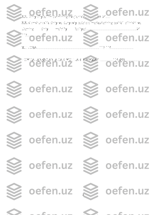 3.2.  Diniy oliy ta’lim tizimining rivojlanishi .............. 88-94 .....
3.3. Islomshunoslik  diniy va  dunyoviy tadqiqot  markazlarining tashkil  qilinishi  va
ularning   diniy   ma’rifiy   faoliyati........................................................94-
113..................
XULOSA ......................................................................113-116.........................
FOYDALANILGAN ADABIYOTLAR RO‘YXATI .............. 116-125 ..................
2 