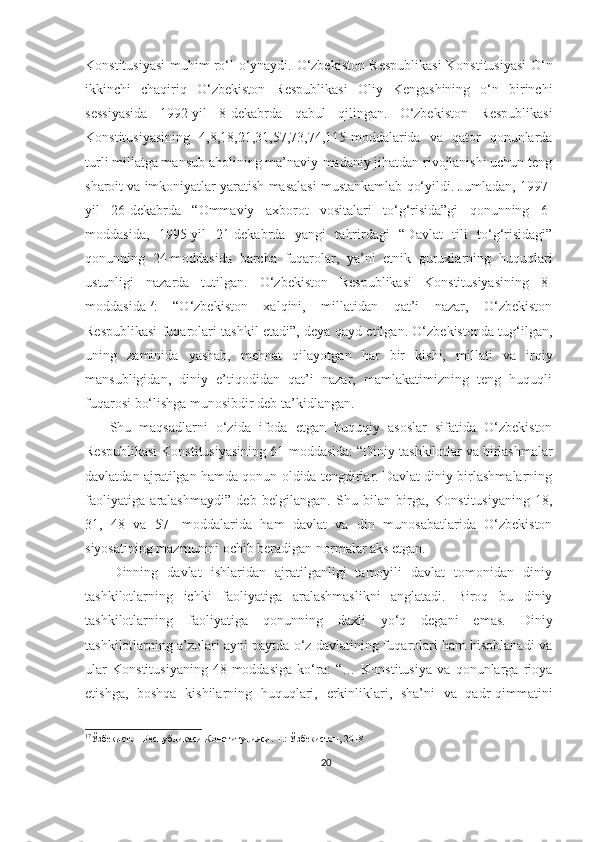 Konstitusiyasi muhim ro‘l o‘ynaydi.   O‘zbekiston Respublikasi  Konstitusiyasi O‘n
ikkinchi   chaqiriq   O‘zbekiston   Respublikasi   Oliy   Kengashining   o‘n   birinchi
sessiyasida   1992-yil   8-dekabrda   qabul   qilingan.   O‘zbekiston   Respublikasi
Konstitusiyasining   4,8,18,21,31,57,73,74,115-moddalarida   va   qator   qonunlarda
turli millatga mansub aholining ma’naviy-madaniy jihatdan rivojlanishi uchun teng
sharoit va imkoniyatlar yaratish masalasi mustahkamlab qo‘yildi. Jumladan, 1997-
yil   26-dekabrda   “Ommaviy   axborot   vositalari   to‘g‘risida”gi   qonunning   6-
moddasida,   1995-yil   21-dekabrda   yangi   tahrirdagi   “Davlat   tili   to‘g‘risidagi”
qonunning   24-moddasida   barcha   fuqarolar,   ya’ni   etnik   guruxlarning   huquqlari
ustunligi   nazarda   tutilgan.   O‘zbekiston   Respublikasi   Konstitusiyasining   8-
moddasida 17
:   “O‘zbekiston   xalqini,   millatidan   qat’i   nazar,   O‘zbekiston
Respublikasi fuqarolari tashkil etadi”, deya qayd etilgan. O‘zbekistonda tug‘ilgan,
uning   zaminida   yashab,   mehnat   qilayotgan   har   bir   kishi,   millati   va   irqiy
mansubligidan,   diniy   e’tiqodidan   qat’i   nazar,   mamlakatimizning   teng   huquqli
fuqarosi bo‘lishga munosibdir deb ta’kidlangan.
      Shu   maqsadlarni   o‘zida   ifoda   etgan   huquqiy   asoslar   sifatida   O‘zbekiston
Respublikasi Konstitusiyasining 61-moddasida:   “Diniy tashkilotlar va birlashmalar
davlatdan ajratilgan hamda qonun oldida tengdirlar. Davlat diniy birlashmalarning
faoliyatiga   aralashmaydi”   deb   belgilangan.   Shu   bilan   birga,   Konstitusiyaning   18,
31,   48   va   57-   moddalarida   ham   davlat   va   din   munosabatlarida   O‘zbekiston
siyosatining mazmunini ochib beradigan normalar aks etgan.
      Dinning   davlat   ishlaridan   ajratilganligi   tamoyili   davlat   tomonidan   diniy
tashkilotlarning   ichki   faoliyatiga   aralashmaslikni   anglatadi.   Biroq   bu   diniy
tashkilotlarning   faoliyatiga   qonunning   daxli   yo‘q   degani   emas.   Diniy
tashkilotlarning a’zolari ayni paytda o‘z davlatining fuqarolari ham hisoblanadi va
ular   Konstitusiyaning   48-moddasiga   ko‘ra:   “…   Konstitusiya   va   qonunlarga   rioya
etishga,   boshqa   kishilarning   huquqlari,   erkinliklari,   sha’ni   va   qadr-qimmatini
17
Ўзбекистон Республикаси Конституцияси. Т.: Ўзбекистон, 2018
20 