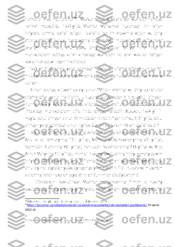 hurmat   qilishga   majburdirlar 18
”.  Mazkur   moddada   belgilangan   vazifalarni   amalga
oshirish   maqsadida     1992-yilda   Vazirlar   Mahkamasi   huzuridagi   Din   ishlari
bo‘yicha   qo‘mita   tashkil   etilgan.   Tashkilot   har   bir   shaxsning   vijdon   va   diniy
e’tiqod   erkinligi   huquqi,  fuqarolarning   dinga  bo‘lgan  munosabatidan   qat’iy   nazar
tengligini   ta’minlash,   shuningdek,   diniy   tashkilotlar   faoliyati   bilan   bog‘liq
munosabatlarni   tartibga   solish   sohasidagi   vazifalarni   hal   etish   vakolati   berilgan
davlat boshqaruvi organi hisoblanadi. 
     1995-yil 21-dekabrda yangi tahrirdagi “Davlat  tili to‘g‘risida”gi  qonunning 24-
moddasida  barcha  fuqarolar, ya’ni  etnik  guruhlarning huquqlari  ustunligi  nazarda
tutilgan.
      Sohani   tartibga   soluvchi   asosiy   qonun   “Vijdon   erkinligi   va   diniy   tashkilotlar
to‘g‘risida”gi   qonun   hisoblanib,   u   bugungi   kunga   qadar   3   bora   qabul   qilingan.
Buning   asosiy   sabablaridan   biri   sifatida,   unda   ma’lum   moddalar   davlat-din
o‘rtasidagi   munosabatlarni   to‘la   ifoda   etmaganligidadir.   Xususan,   1998-yil   1-
mayda qabul qilingan qonun 23 moddadan iborat bo‘lgan bo‘lsa, 2021-yilda qabul
qilingan yangi tahrirdagi qonun loyihasidagi moddalar soni 35 tani tashkil etadi 19
.
      Istiqlol   yillarida   islom   olamining   zabardast   allomalari-vatandoshlarimiz   Imom
Abu   Iso   at-Termiziyning   1200   yilligi,   Mahmud   az-Zamaxshariyning   920   yilligi,
Najmiddin  Kubroning  850  yilligi,  Bahouddin  Naqshbandning  675  yilligi   va  Xoja
Ahrori Valiyning 600 yilligi, Imom al-Buxoriy tavalludining hijriy-qamariy taqvim
bo‘yicha   1225   yilligining   keng   ko‘lamda   nishonlanishi   yurtimizda   iymon,   dinu,
dinu-diyonat qaytadan yuksalayotganiga yorqin dalil bo‘ldi. Bu aziz va mukarram
zotlarning bebaho asarlari qayta chop etildi, nomlari abadiylashtirildi.
      O‘zbekiston   Respublikasi   Vazirlar   mahkamasining   “Imom   al-Buxoriy
tavalludining  Hijriy qamariy yil bo‘yicha 1225 20
- yillgini nishonlash to‘g‘risida”gi
18
Ўзбекистон Республикаси Конституцияси. Т.: Ўзбекистон, 2018
19
https://tarjumon.uz/uzbekistonda-din-va-davlat-munosabatlari-din-davlatdan-ajratilganmi/     26-aprel 
2022-yil
20
“ O’zbekistonning yangi tarixi” III-kitob Toshkent 2000.Sharq nashiryoti
21 