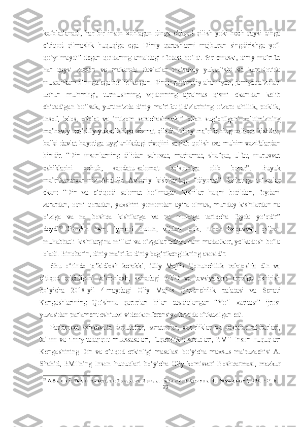 kafolatlanadi,   har   bir   inson   xohlagan   dinga   e’tiqod   qilish   yoki   hech   qaysi   dinga
e’tiqod   qilmaslik   huquqiga   ega.   Diniy   qarashlarni   majburan   singdirishga   yo‘l
qo‘yilmaydi” degan qoidaning amaldagi  ifodasi  bo‘ldi. Sir emaski, diniy ma’rifat
har   qaysi   zamon   va   makonda   davlatlar   ma’naviy   yuksalishi   va   kamolotida
mustahkam o‘ringa ega bo‘lib kelgan. Dinning ijtimoiy ahamiyati, jamiyat a’zolari
uchun   muhimligi,   turmushning,   vijdonning   ajralmas   qismi   ekanidan   kelib
chiqadigan   bo‘lsak,   yurtimizda   diniy   ma’rifat   ildizlarining   o‘zaro   ahillik,   poklik,
insof,   ixlos,   adolat   va   intizom   sarachashmalari   bilan   sug‘orilgani   xalqimizning
ma’naviy-ma’rifiy yuksalishiga xizmat qiladi. Diniy ma’rifatning nafaqat kishilar,
balki davlat hayotiga uyg‘unlikdagi rivojini saqlab qolish esa muhim vazifalardan
biridir.   “Din   insonlarning   dilidan   sahovat,   marhamat,   shafqat,   ulfat,   muruvvat
eshiklarini   ochub,   saodatu - salomat   bo‘stoniga   olib   borur”.   Buyuk
ma’rifatparvarimiz   Abdulla   Avloniy   kishilardagi   “diyonat”   fazilatiga   to‘xtalar
ekan:   “Din   va   e’tiqodi   salomat   bo‘lmagan   kishilar   haqni   botildan,   foydani
zarardan,   oqni   qoradan,   yaxshini   yomondan   ayira   olmas,   munday   kishilardan   na
o‘ziga   va   na   boshqa   kishilarga   va   na   millatga   tariqcha   foyda   yo‘qdir”
deydi 23
.Chindan   ham,   iymoni   butun,   vijdoni   pok,   ruhan   baquvvat,   qalban
muhabbatli kishilargina millati va o‘zgalar uchun ham madadkor, yelkadosh bo‘la
oladi. Binobarin, diniy ma’rifat diniy bag‘rikenglikning asosidir.
Shu   o‘rinda   ta’kidlash   kerakki,   Oliy   Majlis   Qonunchilik   palatasida   din   va
e’tiqod   erkinligini   ta’minlash,   sohadagi   taklif   va   tavsiyalarni   amalga   oshirish
bo‘yicha   2018-yil   4-maydagi   Oliy   Majlis   Qonunchilik   palatasi   va   Senati
Kengashlarining   Qo‘shma   qarorlari   bilan   tasdiqlangan   “Yo‘l   xaritasi”   ijrosi
yuzasidan parlament eshituvi videokonferensiya tarzida o‘tkazilgan edi.
Parlament   eshituvida   deputatlar,   senatorlar,   vazirliklar   va   idoralar   rahbarlari,
ta’lim   va   ilmiy-tadqiqot   muassasalari,   fuqarolik   institutlari,   BMT   Inson   huquqlari
Kengashining   Din   va   e’tiqod   erkinligi   masalasi   bo‘yicha   maxsus   ma’ruzachisi   A.
Shahid,   BMTning   Inson   huquqlari   bo‘yicha   Oliy   komissari   Boshqarmasi,   mazkur
23
 А.Авлоний. Танланган асарлар: 2 жилдлик. 2-жилд. Тўпловчи: Б.Қосимов.   Т.: “Маънавият”, 1998.  304- б.
23 