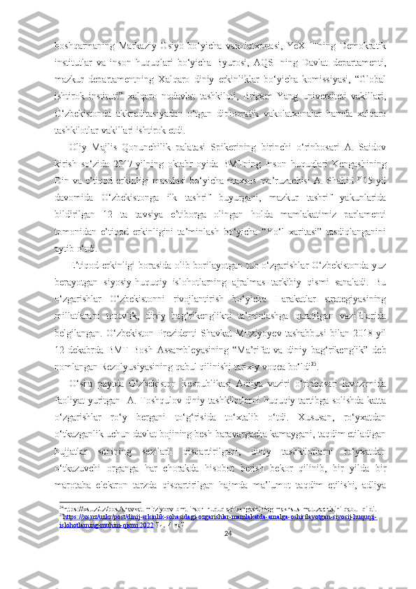 boshqarmaning   Markaziy   Osiyo   bo‘yicha   vakolatxonasi,   YeXHTning   Demokratik
institutlar   va   inson   huquqlari   bo‘yicha   Byurosi,   AQSHning   Davlat   departamenti,
mazkur   departamentning   Xalqaro   diniy   erkinliklar   bo‘yicha   komissiyasi,   “Global
ishtirok   instituti”   xalqaro   nodavlat   tashkiloti,   Brigam   Yang   universiteti   vakillari,
O‘zbekistonda   akkreditasiyadan   o‘tgan   diplomatik   vakolatxonalar   hamda   xalqaro
tashkilotlar vakillari ishtirok etdi.
Oliy   Majlis   Qonunchilik   palatasi   Spikerining   birinchi   o‘rinbosari   A.   Saidov
kirish   so‘zida   2017-yilning   oktabr   oyida   BMTning   Inson   huquqlari   Kengashining
Din va e’tiqod erkinligi masalasi  bo‘yicha maxsus ma’ruzachisi  A. Shahid   24
15 yil
davomida   O‘zbekistonga   ilk   tashrif   buyurgani,   mazkur   tashrif   yakunlarida
bildirilgan   12   ta   tavsiya   e’tiborga   olingan   holda   mamlakatimiz   parlamenti
tomonidan   e’tiqod   erkinligini   ta’minlash   bo‘yicha   “Yo‘l   xaritasi”   tasdiqlanganini
aytib o‘tdi.
E’tiqod erkinligi borasida olib borilayotgan tub o‘zgarishlar O‘zbekistonda yuz
berayotgan   siyosiy-huquqiy   islohotlarning   ajralmas   tarkibiy   qismi   sanaladi.   Bu
o‘zgarishlar   O‘zbekistonni   rivojlantirish   bo‘yicha   Harakatlar   strategiyasining
millatlararo   totuvlik,   diniy   bag‘rikenglikni   ta’minlashga   qaratilgan   vazifalarida
belgilangan.   O‘zbekiston   Prezidenti   Shavkat   Mirziyoyev   tashabbusi   bilan   2018-yil
12-dekabrda   BMT   Bosh   Assambleyasining   “Ma’rifat   va   diniy   bag‘rikenglik”   deb
nomlangan Rezolyusiyasining qabul qilinishi tarixiy voqea bo‘ldi 25
.
O‘sha   paytda   O‘zbekiston   Respublikasi   Adliya   vaziri   o‘rinbosari   lavozimida
faoliyat yuritgan   A. Toshqulov diniy tashkilotlarni huquqiy tartibga solishda katta
o‘zgarishlar   ro‘y   bergani   to‘g‘risida   to‘xtalib   o‘tdi.   Xususan,   ro‘yxatdan
o‘tkazganlik uchun davlat bojining besh baravargacha kamaygani, taqdim etiladigan
hujjatlar   sonining   sezilarli   qisqartirilgani,   diniy   tashkilotlarni   ro‘yxatdan
o‘tkazuvchi   organga   har   chorakda   hisobot   berish   bekor   qilinib,   bir   yilda   bir
marotaba   elektron   tarzda   qisqartirilgan   hajmda   ma’lumot   taqdim   etilishi,   adliya
24
https :// xs . uz / uz / post / shavkat - mirziyoev - bmt - inson - huquqlari - kengashining - makhsus - maruzachisini - qabul - qildi .
25
https://xs.uz/uzkr/post/dinij-erkinlik-sohasidagi-ozgarishlar-mamlakatda-amalga-oshirilayotgan-siyosij-huquqij-   
islohotlarning-muhim-qismi    .2022     йил 4 май
24 