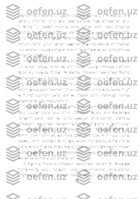 organlarining diniy tashkilotni tugatish to‘g‘risida qaror qabul qilish vakolati, diniy
tashkilot   tomonidan   qonun   yoki   ustav   talablariga   rioya   etilmaganligi   uchun
BHMning   100   baravari   miqdorida   jarima   qo‘llash   tartibi   bekor   qilinganligi
keltirildi.   Yangi   tahrirdagi   “Vijdon   erkinligi   va   diniy   tashkilotlar   to‘g‘risida”gi
qonun   loyihasiga   kiritilayotgan   qo‘shimchalar   va   o‘zgartishlar   haqida   batafsil
ma’lumot  berildi. Qonun loyihasini  tayyorlash jarayonida davlat  va  din o‘rtasidagi
munosabatlarni huquqiy tartibga solishda milliy, xorijiy va xalqaro tajriba e’tiborga
olinganligi ta’kidlandi.
Diniy ma’rifiy targ‘ibotda “Haj” safarlarini oshirishning ham ahamiyati kattadir.
Uni   samarali   amalga   oshirish   esa   ko‘p   jihatdan   huquqiy   normalarga   bog‘liqdir.
Xuddi   shu   maqsadda   2007-yil   28-dekabrda   O‘zbekiston   Respublikasi   Vazirlar
Mahkamasining   Haj   safariga   nomzodlarni   tanlashda   adolat   tamoyillariga   qat’iy
amal qilish, jamoatchilik fikrini o‘rganish, shuningdek, hajga boruvchilarni saralash
tartibini yanada takomillashtirish 1031 son qarori qabul qilindi va shu asosda  “Haj”
va   “Umra”   tadbirlarini   tashkil   etish   va   o‘tkazish   tartibi   to‘g‘risidagi   nizomga
o‘zgartirish va qo‘shimchalar kiritildi.
Diniy ma’rifiy ishlarning boshqa yo‘nalishlarini takomillashtirish bo‘yicha ham
qator   huquqiy   hujjatlar   qabul   qilindi.   O‘zbekiston   Xalqaro   Islom   Akademiyasi
faoliyatini   tashkil   etish   va   qo‘llab-quvvatlash   chora-tadbirlari   to‘g‘risida,
O‘zbekiston   Respublikasi   Prezidentining   “Diniy-ma’rifiy   soha   faoliyatini   tubdan
takomillashtirish   chora-tadbirlari   to‘g‘risida”   2018-yil   16-apreldagi   PF-5416   son
farmoni   ijrosini   ta’minlash,   yurtimizda   Quron   ilmi,   hadis,   islom   huquqi,   aqida,
tasavvuf,   islom   iqtisodiyoti   va   moliyasi,   xalqaro   munosabatlar,   xorijiy   tillar   va
boshqa xalqaro miqyosda ehtiyoj mavjud bo‘lgan sohalar bo‘yicha yuqori malakali
kadrlar   tayyorlash   uchun   zarur   shart-sharoitlar   yaratish   maqsadida   Vazirlar
Mahkamasi qarorlari shular jumlasidandir.
2008-yilning   16-aprelida   O‘zbekiston   Respublikasi   Prezidenti   Sh.   Mirziyoyev
“Diniy-marifiy   soha   foaliyatini   tubdan   takomillashtirish   chora-tadbirlari
to‘g‘risida”gi PF-5416-sonli farmonni imzoladi. Mazkur hujjat O‘zbekistonda diniy
25 