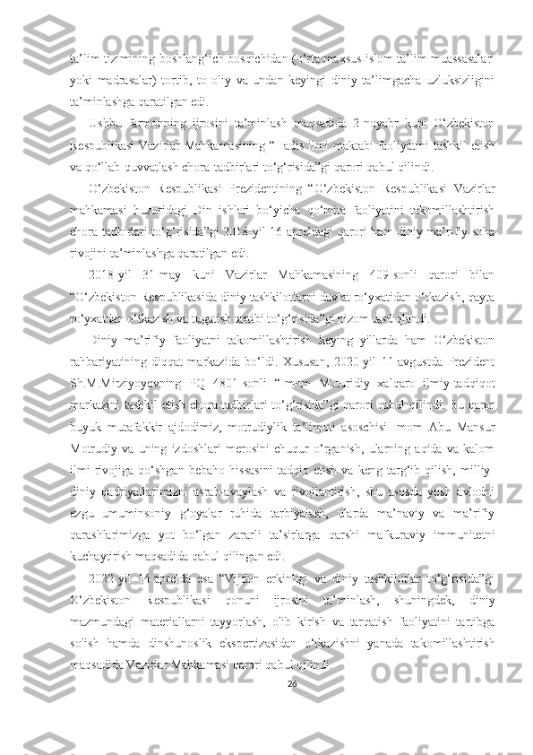 ta’lim tizimining boshlang‘ich bosqichidan (o‘rta maxsus islom ta’lim muassasalari
yoki   madrasalar)   tortib,   to   oliy   va   undan   keyingi   diniy   ta’limgacha   uzluksizligini
ta’minlashga qaratilgan edi. 
Ushbu   farmonning   ijrosini   ta’minlash   maqsadida   2-noyabr   kuni   O‘zbekiston
Respublikasi  Vazirlar Mahkamasining  “Hadis ilmi maktabi faoliyatini  tashkil  etish
va qo‘llab-quvvatlash chora-tadbirlari to‘g‘risida”gi qarori qabul qilindi.
O‘zbekiston   Respublikasi   Prezidentining   “O‘zbekiston   Respublikasi   Vazirlar
mahkamasi   huzuridagi   Din   ishlari   bo‘yicha   qo‘mita   faoliyatini   takomillashtirish
chora tadbirlari to‘g‘risida”gi 2018-yil 16-apreldagi qarori ham diniy ma’rifiy soha
rivojini ta’minlashga qaratilgan edi.
2018-yil   31-may   kuni   Vazirlar   Mahkamasining   409-sonli   qarori   bilan
“O‘zbekiston Respublikasida diniy tashkilotlarni davlat ro‘yxatidan o‘tkazish, qayta
ro‘yxatdan o‘tkazish va tugatish tartibi to‘g‘risida”gi nizom tasdiqlandi.
Diniy   ma’rifiy   faoliyatni   takomillashtirish   keying   yillarda   ham   O‘zbekiston
rahbariyatining   diqqat   markazida   bo‘ldi.   Xususan,   2020-yil   11-avgustda   Prezident
Sh.M.Mirziyoyevning   PQ   4801-sonli   “Imom   Moturidiy   xalqaro   ilmiy-tadqiqot
markazini tashkil etish chora-tadbirlari to‘g‘risida”gi qarori qabul qilindi. Bu qaror
buyuk   mutafakkir   ajdodimiz,   motrudiylik   ta’limoti   asoschisi   Imom   Abu   Mansur
Motrudiy   va   uning   izdoshlari   merosini   chuqur   o‘rganish,   ularning   aqida   va   kalom
ilmi   rivojiga   qo‘shgan   bebaho   hissasini   tadqiq   etish   va   keng   targ‘ib   qilish,   milliy-
diniy   qadriyatlarimizni   asrab-avaylash   va   rivojlantirish,   shu   asosda   yosh   avlodni
ezgu   umuminsoniy   g‘oyalar   ruhida   tarbiyalash,   ularda   ma’naviy   va   ma’rifiy
qarashlarimizga   yot   bo‘lgan   zararli   ta’sirlarga   qarshi   mafkuraviy   immunitetni
kuchaytirish maqsadida qabul qilingan edi.
2022-yil   14-aprelda   esa   “Vijdon   erkinligi   va   diniy   tashkilotlar   to‘g‘risida”gi
O‘zbekiston   Respublikasi   qonuni   ijrosini   ta’minlash,   shuningdek,   diniy
mazmundagi   materiallarni   tayyorlash,   olib   kirish   va   tarqatish   faoliyatini   tartibga
solish   hamda   dinshunoslik   ekspertizasidan   o‘tkazishni   yanada   takomillashtirish
maqsadida Vazirlar Mahkamasi qarori qabul qilindi.
26 