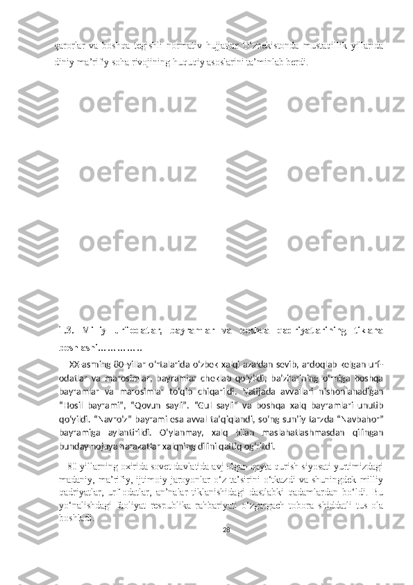 qarorlar   va   boshqa   tegishli   normativ   hujjatlar   O‘zbekistonda   mustaqillik   yillarida
diniy-ma’rifiy soha rivojining huquqiy asoslarini ta’minlab berdi.
1.3.   Milliy   urf-odatlar,   bayramlar   va   boshqa   qadriyatlarining   tiklana
boshlashi………….. 
        XX-asrning 80-yillar o‘rtalarida o‘zbek xalqi azaldan sevib, ardoqlab kelgan urf-
odatlar   va   marosimlar,   bayramlar   cheklab   qo‘yildi,   ba’zilarining   o‘rniga   boshqa
bayramlar   va   marosimlar   to‘qib   chiqarildi.   Natija da   avvallari   nishonlanadigan
“Hosil   bayrami”,   “ Q ovun   sayli”.   “Gul   sayli ”   va   bosh q a   x al q   bayramlari   unutib
q o‘yildi.   “ Navro’z ”   bayrami  esa  avval   ta’ q i q landi,  s o‘ ng  sun’iy   tarz da   “ Navbahor ”
bayramiga   aylantirildi.   O‘ylanmay,   xalq   bilan   maslahatlashmasdan   qilingan
bunday nojuya harakatlar xalqning dilini qattiq og‘ritdi. 
    80-yillarning oxirida sovet davlatida avj olgan qayta qurish siyosati yurtimizdagi
madaniy,   ma’rifiy,   ijtimoiy   jaroyonlar   o‘z   ta’sirini   o‘tkazdi   va   shuningdek   milliy
qadriyatlar,   urf-odatlar,   an’nalar   tiklanishidagi   dastlabki   qadamlardan   bo‘ldi.   Bu
yo‘nalishdagi   faoliyat   respublika   rahbariyati   o‘zgargach   tobora   shiddatli   tus   ola
boshladi.
28 
