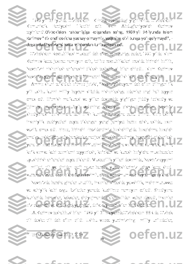       1989-yil   23-iyunda   O‘zbekiston     KPning   navbatdagi   yig‘ilishida   O‘zbekiston
Komunistik   Partiyasini   1-kotibi   etib   Islom   Abdug‘aniyevich   Karimov
tayinlandi. O‘zbekiston   rahbarligiga   kelgandan   so‘ng,   1989-yil   24-iyunda   Islom
Karimov “Biz endi eskicha yashay olmaymiz, vaqtning o‘zi bunga yo‘l qo‘ymaydi”, -
degan dadil so‘zlarni katta minbardan turib aytgan edi.
    O‘zbekiston Respublikasi mustaqil deb e’lon qilinguniga qadar, 1990-yilda Islom
Karimov  katta  jasorat  namoyon  etib, ittifoq respublikalari   orasida  birinchi  bo‘lib,
Navro‘zni   nishonlash   an’anasini   tiklash   tashabbusi   bilan   chiqdi..   Islom   Karimov
Navro‘z ayomini xalq bayrami, 21-martni  27
esa dam olish kuni deb e’lon qildi.
     Ammo shuni  ta’kidlab o‘tmoq joizki, “Navro‘z” bayram  deb e’lon qilingan ilk
yili   ushbu   kunni   milliy   bayram   sifatida   nishonlashga   odamlar   ongi   hali   tayyor
emas   edi.   O‘tmish   mafkurasi   va   yillar   davomida   yig‘ilgan   jiddiy   iqtisodiy   va
ijtimoiy   muammolar   tufayli   xalqning   aksariyat   qismi   tomonidan   Navro‘z
shodiyonasi   “qo‘shimcha   dam   olish   kuni”   sifatidagina   qabul   qilindi.   Ko‘p   asrlik
insoniylik   qadriyatlari   qayta   tiklangan   yangi   jamiyat   barpo   etish,   aslida,   oson
vazifa   emas   edi.   Biroq,   birinchi   Prezidentimiz   boshchiligida   bosqichma-bosqich
amalga   oshirilgan   sa’y-harakatlar   natijasida   ushbu   qadimiy   bayramni   nishonlash
yana urf-odat tusiga kira boshladi. Yurtimizning barcha vohalarida sumalak, xalim,
ko‘k   somsa   kabi   taomlarni   tayyorlash,   ko‘pkari   va   kurash   bo‘yicha   musobaqalar
uyushtirish an’analari qayta tiklandi. Mustaqillik yillari davomida, Navro‘z ayyomi
–   millati,   tili   va   dinidan   qat’i   nazar   barcha   yurtdoshlarimiz   uchun   katta   shod-
xurramlik bilan kutib olinadigan sevimli, chinakam umumxalq bayramiga aylandi.
     Navro‘zda  barcha  ginalar  unutilib, insonlar  o‘rtasida  yaxshilik, mehr-muruvvat
va   sahiylik   kabi   ezgu   fazilatlar   yanada   kuchliroq   namoyon   etiladi.   Shodiyona
kunlarida   bemorlar,   keksalar,   ehtiyojmand   oilalar   holidan   xabar   olinadi,   insonlar
o‘z quvonchi va shodligini yaqinlari, do‘st-u yorlari bilan bo‘lishadilar.
   I.A.Karimov tashabbusi bilan  1989-yil 21-oktyabrdaO‘zbekiston SSR da O‘zbek
tili   davlat   tili   deb   e’lon   qildi.   Ushbu   voqea   yurtimizning     milliy   urf-odatlar,
27
Htpps/uz/Daryo.uz.22.03.2018  
29 