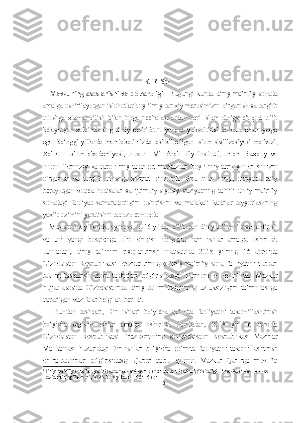                                                            KIRISH
     Mavzuning asoslanishi  va dolzarbligi .     Bugungi  kunda diniy-ma’rifiy sohada
amalga oshirilayotgan islohotlar boy ilmiy-tarixiy merosimizni o‘rganish va targ‘ib
qilishga   xizmat   qilish   bilan   birga   necha   asrlardan   beri   Islom   diniga   e’tiqod   qilib
kelayotgan xalqimizning diniy ma’rifatini yanada yuksaltirishda katta ahamiyatga
ega. So‘nggi yillarda mamlakatimizda tashkil etilgan Islom sivilizasiyasi markazi,
Xalqaro   Islom   akademiyasi,   Buxoro   Mir   Arab   oliy   instituti,   Imom   Buxoriy   va
Imom   Termiziy   xalqaro   ilmiy-tadqiqot   markazlari   boy   ilmiy-tarixiy   merosimizni
o‘rganish   va   targ‘ib   qilishga   xizmat   qilmoqda.   Shu   bilan   birga,   dunyoda   ro‘y
berayotgan   voqea-hodisalar   va   ijtimoiy-siyosiy   vaziyatning   tahlili   diniy-ma’rifiy
sohadagi   faoliyat   samaradorligini   oshirishni   va   malakali   kadrlar   tayyorlashning
yaxlit tizimini yaratishni taqozo etmoqda.
     Mustaqillik yillarida, ayniqsa, 2016 yildan e’tiboran diniy ta’limni rivojlantirish
va   uni   yangi   bosqichga   olib   chiqish   bo‘yicha   ham   ishlar   amalga   oshirildi.
Jumladan,   diniy   ta’limni   rivojlantirish   maqsadida   2018   yilning   16   aprelida
O‘zbekiston   Respublikasi   Prezidentining   «Diniy-ma’rifiy   soha   faoliyatini   tubdan
takomillashtirish   chora-tadbirlari   to‘g‘risida»gi 1
  Farmoni   e’lon   qilindi.   Mazkur
hujjat   asosida   O‘zbekistonda   diniy   ta’lim   tizimining   uzluksizligini   ta’minlashga
qaratilgan vazifalar belgilab berildi. 
      Bundan   tashqari,   Din   ishlari   bo‘yicha   qo‘mita   faoliyatini   takomillashtirish
bo‘yicha   tegishli   ishlar   amalga   oshirildi.   Jumladan,   2018   yil   16   aprelda
O‘zbekiston   Respublikasi   Prezidentining   «O‘zbekiston   Respublikasi   Vazirlar
Mahkamasi   huzuridagi   Din   ishlari   bo‘yicha   qo‘mita   faoliyatini   takomillashtirish
chora-tadbirlari   to‘g‘risida»gi   Qarori   qabul   qilindi.   Mazkur   Qarorga   muvofiq
1
Diniy-ma’rifiy soha faoliyatini tubdan takomillashtirish chora-tadbirlari to’g’risida”gi O‘zbekiston Respublikasi 
Prezidentining Farmoni, 16.04.2018 yildagi PF-5416-son
3 