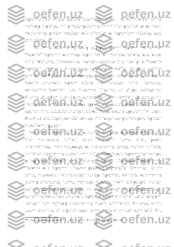 bayramlar tiklanishidagi dastlabki qadamlardan bo‘ldi. I. A. Karimov kishilarning
ma’naviy boyishiga, milliy madaniyatlarning bir-biri bilan yaqinlashuvi va o‘zaro
rivojlanishiga   yordam   beradigan   xalq   an’analari   va   bayramlarini   tiklashga   katta
e’tibor berdi.
      Bu   o‘rinda   xalkimizning   azaliy   qadriyati,   sevimli   bayrami   hisoblanmish
“Navro’z”   bayramini   xalqimizga   qaytib   berilishi   mamlakat   tarixida   katta   voqea
bo’ldi.   Ma’lumki,   O‘zbekistonda   Prezident   tashabbusi   bilan   1990-yilda   “Navro’z
bayramini   umumxalq   shodiyonasiga   aylantirish   borasi”da   bir   qator   tadbirlar
ko‘rildi. 1991 28
-yildan boshlab mamlakatda Prezident Farmoniga ko‘ra, 21-mart –
Navr o’ z   umumxalq   bayrami   sifatida   nishonlanadigan   bo‘ldi.   Darhaqiqat
avlodlarimiz   Navro’zni   juda   mukammal   bilganlar,   uni   g‘oyat   qadrlaganlar.
Shuning uchun ham bu shodiyona kunlarda inson dilini og‘ritish juda qattiq gunoh
hisoblangan.   Bir-birlarini   muborak   ayyom   bilan   qutlab,   yaxshi   tilaklar   izhor
etganlar.  Gina  quduratlar  unutilgan,  adovat  o‘rniga   ezgulik  tuygulari  jo‘sh  urgan.
Ana shu el ardoqlagan, avloddan avlodga o‘tib kelgan azaliy an’ana yana hayotdan
mustahkam joy olgan.
      Navro‘zning   bayram   qilinishi     xalq   an’analari,   yerga   va   tabiatga   ehtiyotkorlik
bilan   munosabatda   bo‘lish,   dehqon   mehnatini   hurmat   qilish,   yaxshi
qo‘shnichilikka,   mehr-muruvvatga   va   boshqalarning   dardiga   malham   bo‘lishga
intilishlari tiklanishning qudratli omili bo‘ldi. Navro‘z xalq bayramining insoniyat
va   baynalmilal   mohiyati   ham   ana   shundadir   deyiladi .   O’zbekiston   Prezidentining
“Navro‘z   xalq   bayramini   o‘tkazish   yakunlari   to‘grisida”gi   farmonida   Har   bir
jamoa,   muassasala   nishonlanadigan   bunday   bayramlar,   kishilarda   xalqimizning
qadimiy   an’analariga   hurmat,   mehnatga   muxabbat   hissini   tarbiyalaydi.   Bundan
tashqari   ma’naviy   hayotdagi   yana   bir   talayi,   aniqrog‘i   diniy   bayramlar,   hayit
kunlarining respublikala umumxalq bayrami sifatida nishonlanishi uchun keng yo‘l
ochilgani   ham   ma’naviy   poklanishning   muxim   ko‘rinishidir.   Sir   emas,   sho’ro
tuzumi   sharoitida   din   afyundir   degan   kommunistik   shior   hukm   surib   keldi.   Shu
28
“ O’zbekistonning yangi tarixi” III-kitob Toshkent 2000.Sharq nashiryoti.286-bet.
30 