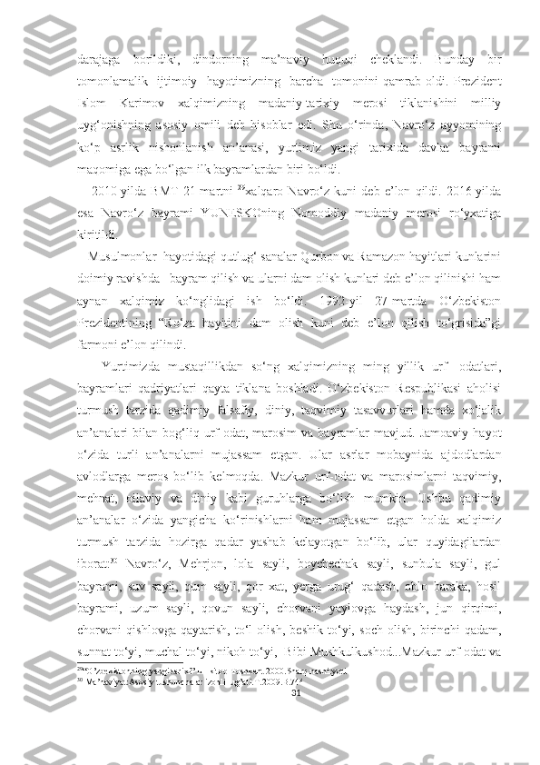 darajaga   borildiki,   dindorning   ma’naviy   huquqi   cheklandi.   Bunday   bir
tomonlamalik     ijtimoiy     hayotimizning     barcha     tomonini   qamrab   oldi.   Prezident
Islom   Karimov   xalqimizning   madaniy-tarixiy   merosi   tiklanishini   milliy
uyg‘onishning   asosiy   omili   deb   hisobla r   edi .   Shu   o‘rinda,   Navro‘z   ayyomining
ko‘p   asrlik   nishonlanish   an’anasi,   yurtimiz   yangi   tarixida   davlat   bayrami
maqomiga ega bo‘lgan ilk bayramlardan biri bo‘ldi.
      2010-yilda   BMT   21-martni   29
xalqaro   Navro‘z   kuni   deb   e’lon   qildi.   2016-yilda
esa   Navro‘z   bayrami   YUNESKOning   Nomoddiy   madaniy   merosi   ro‘yxatiga
kiritildi.
   Musulmonlar  hayotidagi qutlug‘ sanalar Qurbon va Ramazon hayitlari kunlarini
doimiy ravishda   bayram qilish va ularni dam olish kunlari deb e’lon qilinishi ham
aynan   xalqimiz   ko‘nglidagi   ish   bo‘ldi.   1992-yil   27-martda   O‘zbekiston
Prezidentining   “Ro‘za   hayitini   dam   olish   kuni   deb   e’lon   qilish   to‘grisida”gi
farmoni e’lon qilindi. 
      Yurtimizda   mustaqillikdan   so‘ng   xalqimizning   ming   yillik   urf-   odatlari,
bayramlari   qadriyatlari   qayta   tiklana   boshladi.   O‘zbekiston   Respublikasi   aholisi
turmush   tarzida   qadimiy   falsafiy,   diniy,   taqvimiy   tasavvurlari   hamda   xo‘jalik
an’analari   bilan  bog‘liq  urf-odat,   marosim   va   bayramlar   mavjud.  Jamoaviy   hayot
o‘zida   turli   an’analarni   mujassam   etgan.   Ular   asrlar   mobaynida   ajdodlardan
avlodlarga   meros   bo‘lib   kelmoqda.   Mazkur   urf-odat   va   marosimlarni   taqvimiy,
mehnat,   oilaviy   va   diniy   kabi   guruhlarga   bo‘lish   mumkin.   Ushbu   qadimiy
an’analar   o‘zida   yangicha   ko‘rinishlarni   ham   mujassam   etgan   holda   xalqimiz
turmush   tarzida   hozirga   qadar   yashab   kelayotgan   bo‘lib,   ular   quyidagilardan
iborat: 30
  Navro‘z,   Mehrjon,   lola   sayli,   boychechak   sayli,   sunbula   sayli,   gul
bayrami,   suv   sayli,   qum   sayli,   qor   xat,   yerga   urug‘   qadash,   oblo   baraka,   hosil
bayrami,   uzum   sayli,   qovun   sayli,   chorvani   yaylovga   haydash,   jun   qirqimi,
chorvani   qishlovga   qaytarish,   to‘l   olish,   beshik   to‘yi,   soch   olish,   birinchi   qadam,
sunnat to‘yi, muchal to‘yi, nikoh to‘yi,  Bibi Mushkulkushod...Mazkur urf-odat va
29
“O’zbekistonning yangi tarixi” III-kitob Toshkent 2000.Sharq nashiryoti 
30
 Ma’naviyat:Asosiy tushunchalar izohli lug’ati.T.2009.B.744
31 