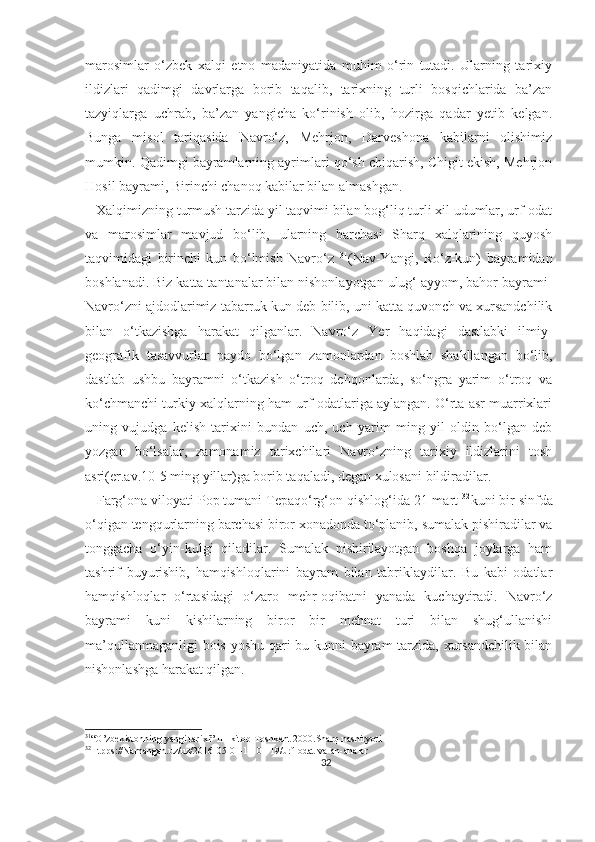 marosimlar   o‘zbek   xalqi   etno   madaniyatida   muhim   o‘rin   tutadi.   Ularning   tarixiy
ildizlari   qadimgi   davrlarga   borib   taqalib,   tarixning   turli   bosqichlarida   ba’zan
tazyiqlarga   uchrab,   ba’zan   yangicha   ko‘rinish   olib,   hozirga   qadar   yetib   kelgan.
Bunga   misol   tariqasida   Navro‘z,   Mehrjon,   Darveshona   kabilarni   olishimiz
mumkin.   Qadimgi bayramlarning ayrimlari qo‘sh chiqarish, Chigit ekish, Mehrjon
Hosil bayrami, Birinchi chanoq kabilar bilan almashgan.
   Xalqimizning turmush tarzida yil taqvimi bilan bog‘liq turli xil udumlar, urf-odat
va   marosimlar   mavjud   bo‘lib,   ularning   barchasi   Sharq   xalqlarining   quyosh
taqvimidagi   birinchi   kun   bo‘lmish   Navro‘z   31
(Nav-Yangi,   Ro‘z-kun)   bayramidan
boshlanadi. Biz katta tantanalar bilan nishonlayotgan ulug‘ ayyom, bahor bayrami-
Navro‘zni ajdodlarimiz tabarruk kun deb bilib, uni katta quvonch va xursandchilik
bilan   o‘tkazishga   harakat   qilganlar.   Navro‘z   Yer   haqidagi   dastlabki   ilmiy-
geografik   tasavvurlar   paydo   bo‘lgan   zamonlardan   boshlab   shakllangan   bo‘lib,
dastlab   ushbu   bayramni   o‘tkazish   o‘troq   dehqonlarda,   so‘ngra   yarim   o‘troq   va
ko‘chmanchi turkiy xalqlarning ham urf-odatlariga aylangan. O‘rta asr muarrixlari
uning   vujudga   kelish   tarixini   bundan   uch,   uch   yarim   ming   yil   oldin   bo‘lgan   deb
yozgan   bo‘lsalar,   zamonamiz   tarixchilari   Navro‘zning   tarixiy   ildizlarini   tosh
asri(er.av.10-5 ming yillar)ga borib taqaladi, degan xulosani bildiradilar.
   Farg‘ona viloyati Pop tumani Tepaqo‘rg‘on qishlog‘ida 21-mart  32
kuni bir sinfda
o‘qigan tengqurlarning barchasi biror xonadonda to‘planib, sumalak pishiradilar va
tonggacha   o‘yin-kulgi   qiladilar.   Sumalak   pishirilayotgan   boshqa   joylarga   ham
tashrif   buyurishib,   hamqishloqlarini   bayram   bilan   tabriklaydilar.   Bu   kabi   odatlar
hamqishloqlar   o‘rtasidagi   o‘zaro   mehr-oqibatni   yanada   kuchaytiradi.   Navro‘z
bayrami   kuni   kishilarning   biror   bir   mehnat   turi   bilan   shug‘ullanishi
ma’qullanmaganligi bois yoshu-qari bu kunni bayram tarzida, xursandchilik bilan
nishonlashga harakat qilgan.
31
“O’zbekistonning yangi tarixi” III-kitob Toshkent 2000.Sharq nashiryoti
32
Htpps://Namangan.uz/uz/2016-05-01-11-01-19/urf-odat-va-an-analar
32 