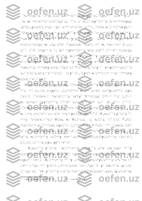    Namanganda hozirga qadar davom etib kelayotgan "gul bayrami 33
" taqvimiy urf-
odat   va   marosimlar   tarkibidagi   gul   bilan   aloqador   sayillarning   transformasiyaga
uchrab,   yangicha   shakl   olgan   ko‘rinishlaridan   bo‘lib,   o‘zbek   xalqi   ma’naviyatini
o‘ziga xos tarzda namoyon qiladi. Milliy ma’naviyatni har tomonlama yuksaltirish
masalasi   asosiy   vazifa   qilib   qo‘yilgan   bugungi   kunda   ma’naviyatimizni
shakllantiradigan   va   unga   ta’sir   o‘tkazadigan   barcha   omil   va   mezonlarni   chuqur
tahlil   qilish   jarayonida   bu   kabi   bayramlarning   keng   targ‘ib   qilinishi   maqsadga
muvofiqdir.   Mustaqillik   yillarida   xalqimizning   milliy   bayrami   bo‘lgan   uloq
chopish bayrami qayta tiklandi xalq o‘yinlari qatoriga kiritildi. Har qish kuz bahor
mavsumida ommaviy tarzda o‘tkaziladi. Yurtimizda har yili 1-sentyabr mustaqillik
kuni sifatida keng nishonlanadi. Har yili shu bayram xalqimiz tomonidan ommaviy
tarzda nishonlanadi.
      Mustaqillik   yillarida   yurtimizda   O‘zbekistonda   milliy   va   diniy   bayramlarimiz
bilan   bir   qatorda   talaygina   udumlarimiz   va   bir   qancha   qadriyatlarimiz   qayta
tiklandi.   O‘zbekiston   Prezidentining   1992-yil   27-martdagi   farmoni   bilan   Qurbon
va   Ramazon   hayitlarining   birinchi   kuni   dam   olish   kuni   deb   e’lon   qilindi.
O‘zbekiston xalqi tarixda birinchi marta bevosita hukumat homiyligida har yili Haj
va Umra amallarini  ado  etish imkoniyatlariga  ega bo‘ldi. Mustaqillik  yillarida 40
ming   o‘zbekistonliklar   Makka   va   Madinada   Haj   safarida   bo‘ldilar.   Yuzlab
masjidlar musulmonlarga qaytarildi. Qu’roni Karim 8 marta 1 mln nusxada nashr
etildi. Bu tadbirlar nafaqat dindorlar uchun qilingan marhamat bo‘lib qolmay, ular
aslida   xalqimizning   qadimiy   rasm-rusum   udumlari,qadriyatlarining   tiklanishi,
ajdodlar ruhining qayta uyg‘onishidir.
      Mustaqillik   yillarida     xalqimizning   mingyillik   tarixi   aks   etgan   milliy
qadriyatlarimiz   Kurash   va   Uloq   kabi   bayramlarimiz   qayta   tiklandi   va   xalqimizga
qaytarib   berildi.   Xalqimizning   milliy   urf-odatlari,   qadriyatlarining   ajralmas   bir
qismi   bo‘lgan   milliy   sport   turimiz   kurash   ham   o‘tgan   70   yil   davomida   oyoqosti
qilingan edi. 1980-yillarning boshida mashhur o‘zbek kurashi ustasi, dyuzdochi va
33
Htpps://Namangan.uz/uz/2016-05-01-11-01-19/urf-odat-va-an-analar.
33 