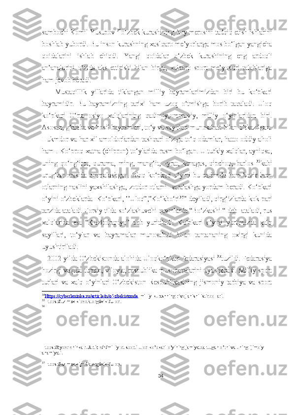 sambochi Komil Yusupov   34
o‘zbek kurashining boy merosini tadqiq etish ishlarini
boshlab yubordi. Bu inson kurashning xaslqaro me’yorlarga mos bo‘lgan yangicha
qoidalarini   ishlab   chiqdi.   Yangi   qoidalar   o‘zbek   kurashining   eng   ardoqli
an’analarini   o‘zida   aks   ettirishi   bilan   birga,   xalqaro   sport   me’yorlari   talablariga
ham javob beradi. 
      Mustaqillik   yillarida   tiklangan   milliy   bayramlarimizdan   biri   bu   ko‘pkari
bayramidir.   Bu   bayramizning   tarixi   ham   uzoq   o‘tmishga   borib   taqaladi.   Uloq
ko‘pkari   O‘rta   osiyo   xalqlarining   qadimiy,ommaviy,   milliy   o‘yinlaridan   biri.
Asosan, g‘alaba va hosil bayramlari, to‘y va sayillari munosabati bilan o‘tkazilgan.
Hukmdor va har xil amoldorlardan tashqari o‘ziga to‘q odamlar, hatto oddiy aholi
ham . Ko‘proq xatna (chipron) to‘ylarida rasm bo‘lgan. U turkiy xalqlar, ayniqsa,
uning   qo‘ng‘irot,   qurama,   ming,   mang‘it,   oyrat,   kenagas,   qipchoq,   barlos   35
kabi
urug‘lar   orasida   ommalashgan.   Uloq   ko‘pkari   o‘yini   bu   qadimda   ham   hozir   ham
otlarning naslini yaxshilashga, zotdor otlarni   saralashga yordam beradi. Ko‘pkari
o‘yini o‘zbeklarda- Ko‘pkari, ’’Uloq”,”Ko‘kbo‘ri 36
” deyiladi, qirg‘izlarda-kok-pari
tarzida ataladi. Forsiy tilda so‘zlashuvchi qavmlarda “Bo‘zkashi “ deb  ataladi, rus
xalqlarida   esa   “Kozlodraniya”   deb   yuritiladi.   Ko‘pkari   o‘yini   yurtimizda   xalq
sayillari,   to‘ylar   va   bayramalar   munosabati   bilan   tantananing   oxirgi   kunida
uyushtiriladi.
   2002-yilda O‘zbekistonda alohida Uloqko‘pkari fedarasiyasi  37
tuzildi. Fedarasiya
hozirgi vaqtda tuman, viloyat, respublika musobaqalarini uyushtiradi. Milliy sport
turlari   va   xalq   o‘yinlari   O‘zbekiston   Respublikasining   jismoniy   tarbiya   va   sport
34
Https://cyberleninka.ru/article/n/o’-zbekistonda    -milliy-kurashning-rivojlanishi-istiqbollari.
35
Htpps://uz.m.wikipedia.org/wiki/Uloq.
36
Htpps://cyberleninka.ru/article/n/milliy-ot-sporti-uloq-ko’pkari-o’yining jamiyatda-tutgan o’rni va uning-ijimoiy-
ahamiyati.
37
Htpps://uz.m.wikipedia.org/wiki/Uloq.
34 