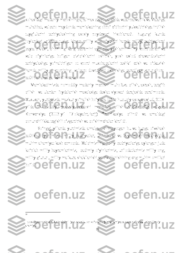 sohasidagi madaniy merosining ajralmas qismi , alohida vatanparvarlik va Vatanga
muhabbat, xalqaro maydonda mamlakatning obro‘-e’tiborini yuksaltirishga intilish
tuyg‘ularini   tarbiyalashning   asosiy   poydevori   hisoblanadi.   Bugungi   kunda
joylardagi   urf-odat   tusiga   kirgan   milliy   xalq   o‘yinlari   hamda   milliy   qadriyatlarni
qayta   tiklash,   aholining   keng   qatlamini   ayniqsa,   yoshlarni   milliy   sport   turlari   va
xalq   o‘yinlariga   bo‘lgan   qiziqishlarini   oshirish,   yosh   avlod   chavandozlarini
tarbiyalashga   yo‘naltirilgan   ot   sporti   musobaqalarini   tashkil   etish   va   o‘tkazish
hamda  milliy  ot   sportining    xalqaro  dovrug‘ini  oshirishga   qaratilgan   zarur  chora-
tadbirlar amalga oshirilmoqda. 
      Mamlakatimizda   nomoddiy   madaniy   merosni   muhofaza   qilish,   asrash,   targ‘ib
qilish     va   ulardan   foydalanish   masalasiga   davlat   siyosati   darajasida   qaralmoqda.
Xususan, yurtimizda mazkur yo‘nalish bo‘yicha to‘liq huquqiy asos mavjud, 2008-
yilda   “Nomoddiy   madaniy   merosni   muhofaza   qilish   to‘g‘risida”gi   xalqaro
Konvensiya   (2003-yil   17-oktyabr,Parij)   38
ratifikasiya   qilindi   va   amaldagi
qonunchilikka tegishli o‘zgartirish va qo‘shimchalar kirtildi. 
  So‘nggi   yillarda   yurtimizda   amalga   oshirilayotgan   bu   va   bunga   o‘xshash
tadbirlar     yurtimizda   milliy   qadriyatlar,   urf   odatlar   va   bayramlarni   tiklanishida
muhim ahamiyat kasb etmoqda. Xalqimizning milliy qadriyatlariga aylangan juda
ko‘plab   milliy   bayramlarimiz,     qadimiy   o‘yinlarimiz,   urf   odatlarimiz   milliy   ong,
milliy g‘urur , milliy mafkura shakllanishi va rivojlanishining eng muhim omillari
bo‘ldi. 
38
Htpps://cyberleninka.ru/article/n/milliy-ot-sporti-uloq-ko’pkari-o’yining jamiyatda-tutgan o’rni va uning-ijimoiy-
ahamiyati.
35 