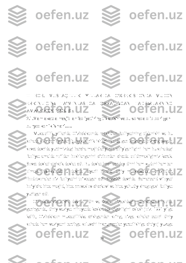 II   BOB.   MUSTAQILLIK   YILLARIDA   O‘ZBEKISTONDA   VIJDON
ERKINLIGINI   TA’MINLASHGA   QARATILGAN   TADBIRLARNING
AMALGA OSHIRILISHI
2.1.Mamlakatda masjidlar faoliyatining tiklanishi va bu sohada olib borilgan
bunyodkorlik ishlari…..
      Mustaqillik   yillarida   O ’zbekistonda   masjidlar   faoliyatining   tiklanishi   va   bu
sohada olib boriliyotgan bunyodkorlik ishlari haqida gap ketganda biz eng avvalo
sovet davrida yurtimizdagi barcha masjidlar yopib qo‘ylganligi ni   ham  bu sohadagi
faoliyat   amalda   no‘ldan   boshlanganini   e’tibordan   chetda   qoldirmasligimiz   kerak.
Sovet davlati ateistik davlat edi.   Bu davlat hech qanday dinni ham xudoni ham tan
olmagan ligi   sababli   u   davrda   deyarli   barcha   diniy   muassasalar,     masjidlar,
ibodotxonalar o‘z faoliyatini to‘xtat gan edi.   Sovet lar   davrida   Samarqand   viloyati
bo‘yicha  bitta masjid ,  bitta provaslov cherkovi va bitta yahudiy sinagogasi faoliyat
yuritgan  edi.
      O‘zbekistonda   o‘sha   davrda     din   va   davlat   o‘rtasidagi   munosabatlar   haqida
gapirganda,  diniy  vaziyat  nihoyatda  keskin  tus  olganligini  eslash  joiz.  1991-yilga
kelib,   O‘zbekiston   mustaqillikka   erishgandan   so‘ng,   o‘zga   sohalar   qatori   diniy
sohada   ham   vaziyatni   tartibga   soluvchi   instrumentlar   yaratilishiga   ehtiyoj   yuzaga
36 