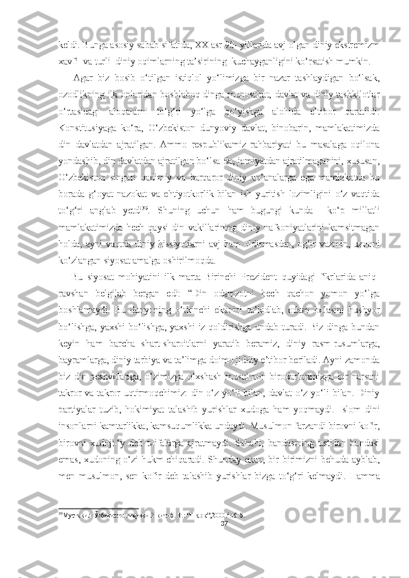 keldi. Bunga asosiy sabab sifatida, XX asr 90- yillarida avj olgan diniy ekstremizm
xavfi  va turli  diniy oqimlarning ta’sirining  kuchayganligini ko‘rsatish mumkin.
      Agar   biz   bosib   o‘tilgan   istiqlol   yo‘limizga   bir   nazar   tashlaydigan   bo‘lsak,
ozodlikning ilk onlaridan boshlaboq dinga munosabat, davlat va diniy tashkilotlar
o‘rtasidagi   aloqalarni   to‘g‘ri   yo‘lga   qo‘yishga   alohida   e’tibor   qaratildi.
Konstitusiyaga   ko‘ra,   O‘zbekiston   dunyoviy   davlat,   binobarin,   mamlakatimizda
din   davlatdan   ajratilgan.   Ammo   respublikamiz   rahbariyati   bu   masalaga   oqilona
yondashib, din davlatdan ajratilgan bo‘lsa-da, jamiyatdan ajratilmaganini, xususan,
O‘zbekiston   singari   qadimiy   va   barqaror   diniy   an’analarga   ega   mamlakatda   bu
borada   g‘oyat   nazokat   va   ehtiyotkorlik   bilan   ish   yuritish   lozimligini   o‘z   vaqtida
to‘g‘ri   anglab   yetdi 39
.   Shuning   uchun   ham   bugungi   kunda     ko‘p   millatli
mamlakatimizda   hech   qaysi   din   vakillarining   diniy   nafsoniyatlarini   kamsitmagan
holda,  ayni   vaqtda  diniy  hissiyotlarni  avj  ham   oldirmasdan,   og‘ir-vazmin,   uzoqni
ko‘zlangan siyosat amalga oshirilmoqda.
      Bu   siyosat   mohiyatini   ilk   marta   Birinchi   Prezident   quyidagi   fikrlarida   aniq-
ravshan   belgilab   bergan   edi:   “Din   odamzotni   hech   qachon   yomon   yo‘lga
boshlamaydi.   Bu   dunyoning   o‘tkinchi   ekanini   ta’kidlab,   odam   bolasini   hushyor
bo‘lishga, yaxshi  bo‘lishga, yaxshi  iz qoldirishga undab turadi. Biz dinga bundan
keyin   ham   barcha   shart-sharoitlarni   yaratib   beramiz,   diniy   rasm-rusumlarga,
bayramlarga, diniy tarbiya va ta’limga doimo jiddiy e’tibor beriladi. Ayni zamonda
biz   din   peshvolariga,   o‘zimizga   o‘xshash   musulmon   birodarlarimizga   bir   narsani
takror  va takror  uqtirmoqchimiz:  din o‘z yo‘li bilan, davlat  o‘z yo‘li  bilan. Diniy
partiyalar   tuzib,   hokimiyat   talashib   yurishlar   xudoga   ham   yoqmaydi.   Islom   dini
insonlarni kamtarlikka, kamsuqumlikka undaydi. Musulmon farzandi birovni kofir,
birovni   xudojo‘y   deb   toifalarga   ajratmaydi.   Sababi,   bandasining   ustidan   bandasi
emas, xudoning o‘zi hukm chiqaradi. Shunday ekan, bir-birimizni behuda ayblab,
men   musulmon,   sen   kofir   deb   talashib   yurishlar   bizga   to‘g‘ri   kelmaydi .   Hamma
39
Мустақил Ўзбекистон тарихи.3-китоб. Т.: “Шарқ”,2000.406-б.
37 