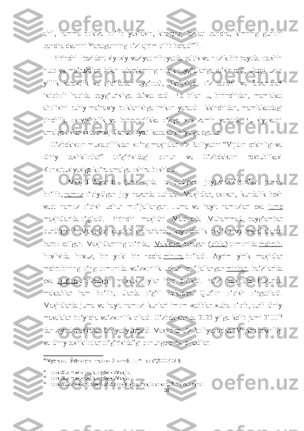 ahil,   hamma   pokiza   bo‘lib   yashasin,   kimning   fazilati   qancha,   kimning   gunohi
qancha ekanini Yaratganning o‘zi ajrim qilib beradi” 40
.
        Birinchi Prezident siyosiy vaziyat nihoyatda qaltis va nozik bir paytda otashin
nutq   va   ma’ruzalari   bilan   odamlarning   nozik   tuyg‘ulariga   ta’sir   etdi,   ularni   uzoq
yillik   karaxtlik   va   g‘aflatdan   uyg‘otdi,   fikrlashga,   o‘z   taqdiri   va   farzandlari
istiqboli   haqida   qayg‘urishga   da’vat   etdi.   Bu   bilan   u,   birinchidan,   mamlakat
aholisini   ruhiy-ma’naviy   poklanishga   imkon   yaratdi.   Ikkinchidan,   mamlakatdagi
tinchlik,   osoyishtalik   va   barqarorlikka   o‘ziga   xos   zamin   yaratdi.   Bu   siyosatni
amalga oshirishda masjidlar faoliyati katta ahamiyatga egadir. 
     O‘zbekiston mustaqillikdan so‘ng masjidlar o‘z faoliyatini “Vijdon erkinligi va
diniy   tashkilotlar”   to‘g‘risidagi   qonun   va   O‘zbekiston   respublikasi
Konstitusiyasiga ko‘ra amalga oshira boshladi.
      Masjid 41
deganda   (arab - sajda   qilinadigan   joy)-musulmonlar   jamoa
bo‘lib,   namoz   o‘qiydigan   joy   nazarda   tutiladi.   Masjidlar,   asosan,   kundalik   besh
vaqt   namoz   o‘qish   uchun   mo‘ljallangan.   Juma   va   hayit   namozlari   esa   jome
masjidlarida   o‘qiladi.   Birinchi   masjidni   Madinada   Muhammad   payg‘ambar
qurdirgan 42
.   Masjidlar   dastlab   shaharlarda,   keyinchalik   qishloq   va   mahallalarda
barpo  etilgan.   Masjidlarning  to‘rida,     Makkaga   qaragan  ( qibla )  tomonida   mehrob ,
hovlisida   hovuz,   bir   yoki   bir   necha   minora   bo‘ladi.   Ayrim   yirik   masjidlar
mehrobining   o‘ng   tomonida   va’zxonlik   uchun   mo‘ljallangan   minbar ,   ba’zilarida
esa   Qur’on   o‘qiladigan   maxsus   joylar   ham   bo‘ladi.   Ba’zi   masjidlar   huzurida
maktablar   ham   bo‘lib,   ularda   o‘g‘il   bolalarga   Qur’on   o‘qish   o‘rgatiladi.
Masjidlarda   juma   va   hayit   namozi   kunlari   imom-xatiblar   xutba   o‘qib,   turli   diniy
masalalar  bo‘yicha va’zxonlik qiladi. O‘zbekistonda  2022-yilga kelib jami 2100 43
dan ziyod masjidlar   faoliyat yurgizdi.   Masjidlar o‘z faoliyatlarida “Vijdon erkinligi
va diniy tashkilotlar to‘g‘risida”gi qonunga amal qiladilar.
40
Мустақил Ўзбекистон тарихи.3-китоб. Т.: “Шарқ”,2000.407-б.
41
 Htpps://uz.m.wikipedia.org/wiki/Masjid.
42
 Htpps://uz.m.wikipedia.org/wiki/Masjid
43
 Htpps ://Uzbekistan.travel/uz/o/ozbekistonda-masjidlar-soni-2100-dan-oshdi.
38 