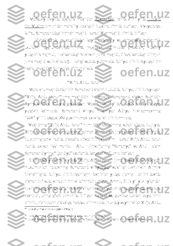        Markaziy Osiyoda dastlabki masjidlar     Buxoro arki     ichida 713 44
-yilda   Qutayba
ibn  Muslim   tomonidan  mahalliy   otashgoh   butxona  o‘rnida   qurilgan.  Rivoyatlarga
ko‘ra, Samarqanddagi birinchi masjid   Hazrati Xizr masjidi   o‘rnida bo‘lgan. 
        O‘zbekistonda   mustaqillikdan   keyin   an’anaviy   va   zamonaviy   me’morlik
usullarini   uyg‘unlashtirgan   holda   masjidlar   qurilmoqda   (masalan,   Buxoriy
yodgorlik majmui, Toshkentdagi  Nosirxon jome masjidi, G azalkentdagi  Olimjonʻ
jome masjidi va boshqalar). Hozirgi vaqtda yurtimizda faoliyat olib borayotgan bir
necha  masjidlar faoliyatiga e’tibor qilsak. 
                                          “Xo‘ja Abdu Darun”
    Mana shu masjidlardan biri Samarqand shahri hududida faoliyat olib borayotgan
“Xo‘ja   Abdu   Darun”jome   masjididir.   Bu   masjid   Samarqand   shahar   Sadriddin
Ayniy   ko‘chasi   21-uyda   joylashgan.   Masjid   1981 45
-yildan   buyon   rasmiy   faoliyat
yurgizib   kelmoqda.   Samarqand   viloyat   hokimiyati   Adliya   Boshqarmasining
1998 46
-yil 10-avgust №9 guvohnomasi asosida ish olib bormoqda.
    Masjidning “Xo‘ja Abdu Darun” nomi bilan atalishining sababi albatta bu joyda
Xo‘ja Abdu Darun hazratlarining qabrlari va maqbara joylashganidir. Shu o‘rinda
bu zotning tarixi haqida qisqacha to‘xtalib o‘tish lozim.   Hazrati Xo‘ja Abdu Darun
haqida   asosan   ikki   manba   –   Abu   Tohirxo‘janing   “Samariya”   va   Abul   Hakim
Samarqandiyning “Qandiya” asarlarida kengroq ma’lumot berilgan.
     2003–2005 yillar mobaynida “Xo‘ja Abdu Darun” jome masjidida O‘zbekiston
musulmonlari   idoarsining   Samarqand   viloyatidagi   vakilligi   Usmonxon   Alimov
boshchiligida   faoliyat   olib   borganligini   faxr   bilan   yodga   olamiz.   Har   bir   davrda
qisman bo‘lsada xonaqoh binosi ta’mirlab turilgan. Ammo, 2009-yil yoz oylaridan
boshlab keng ko‘lamda ta’mirlash ishlari boshlab yuborildi. Bu jarayonda maqbara
peshtoqi,   uning   g‘arb   tomonida   bo‘lgan   hujralar   va   gumbaz   tupdan   qayta   bino
qilinib, o‘z holatini tiklashga harakat qilinmoqda. Bunday xayrli ishlar Xo‘ja Abdu
44
Htpps://uz.m.wikipedia.org/wiki/Masjid
45
 Htpps ://sammuslim.uz/oz/press/news/xoja-abdu-darun-jome-masjidi.
46
Htpps:// Savad-ul-azaam.uz.Samarqand/shahar/”xo’ja abdu-darun”jome masjidi imom/xatibi:Z.Mahmudov.
39 