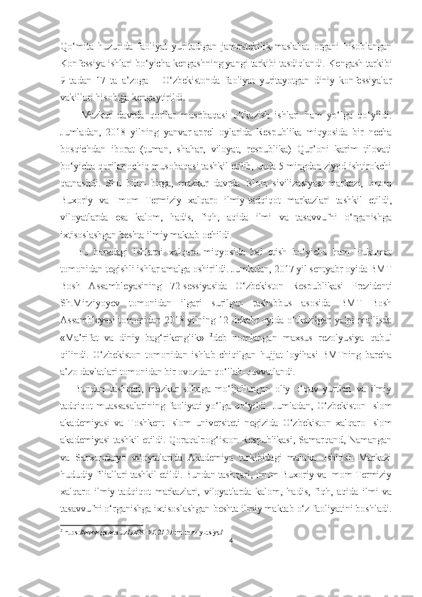 Qo‘mita   huzurida   faoliyat   yuritadigan   jamoatchilik-maslahat   organi   hisoblangan
Konfessiya ishlari bo‘yicha kengashning yangi tarkibi tasdiqlandi.  Kengash tarkibi
9   tadan   17   ta   a’zoga   –   O‘zbekistonda   faoliyat   yuritayotgan   diniy   konfessiyalar
vakillari hisobiga kengaytirildi.
        Mazkur   davrda   qorilar   musobaqasi   o‘tkazish   ishlari   ham   yo‘lga   qo‘yildi.
Jumladan,   2018   yilning   yanvar-aprel   oylarida   Respublika   miqyosida   bir   necha
bosqichdan   iborat   (tuman,   shahar,   viloyat,   respublika)   Qur’oni   karim   tilovati
bo‘yicha qorilar ochiq musobaqasi tashkil etilib, unda 5 mingdan ziyod ishtirokchi
qatnashdi.   Shu   bilan   birga,   mazkur   davrda   Islom   sivilizasiyasi   markazi,   Imom
Buxoriy   va   Imom   Termiziy   xalqaro   ilmiy-tadqiqot   markazlari   tashkil   etildi,
viloyatlarda   esa   kalom,   hadis,   fiqh,   aqida   ilmi   va   tasavvufni   o‘rganishga
ixtisoslashgan   beshta ilmiy maktab  ochildi.
      Bu   boradagi   ishlarni   xalqaro   miqyosida   hal   etish   bo‘yicha   ham   Hukumat
tomonidan tegishli ishlar amalga oshirildi. Jumladan, 2017 yil sentyabr oyida BMT
Bosh   Assambleyasining   72-sessiyasida   O‘zbekiston   Respublikasi   Prezidenti
Sh.Mirziyoyev   tomonidan   ilgari   surilgan   tashabbus   asosida   BMT   Bosh
Assambleyasi  tomonidan 2018 yilning 12 dekabr oyida o‘tkazilgan yalpi majlisda
«Ma’rifat   va   diniy   bag‘rikenglik»   2
deb   nomlangan   maxsus   rezolyusiya   qabul
qilindi.   O‘zbekiston   tomonidan   ishlab   chiqilgan   hujjat   loyihasi   BMTning   barcha
a’zo davlatlari tomonidan bir ovozdan qo‘llab-quvvatlandi. 
      Bundan   tashqari,   mazkur   sohaga   mo‘ljallangan   oliy   o‘quv   yurtlari   va   ilmiy
tadqiqot   muassasalarining   faoliyati   yo‘lga   qo‘yildi.   Jumladan,   O‘zbekiston   Islom
akademiyasi   va   Toshkent   Islom   universiteti   negizida   O‘zbekiston   xalqaro   Islom
akademiyasi   tashkil etildi. Qoraqalpog‘iston Respublikasi, Samarqand, Namangan
va   Surxondaryo   viloyatlarida   Akademiya   tarkibidagi   malaka   oshirish   Markazi
hududiy filiallari tashkil etildi. Bundan tashqari, Imom Buxoriy va Imom Termiziy
xalqaro   ilmiy-tadqiqot   markazlari,   viloyatlarda   kalom,   hadis,   fiqh,   aqida   ilmi   va
tasavvufni o‘rganishga ixtisoslashgan  beshta ilmiy maktab o‘z faoliyatini boshladi .
2
 https://www.gazeta.uz/oz/2018/12/13/bmt-rezolyutsiya/
4 