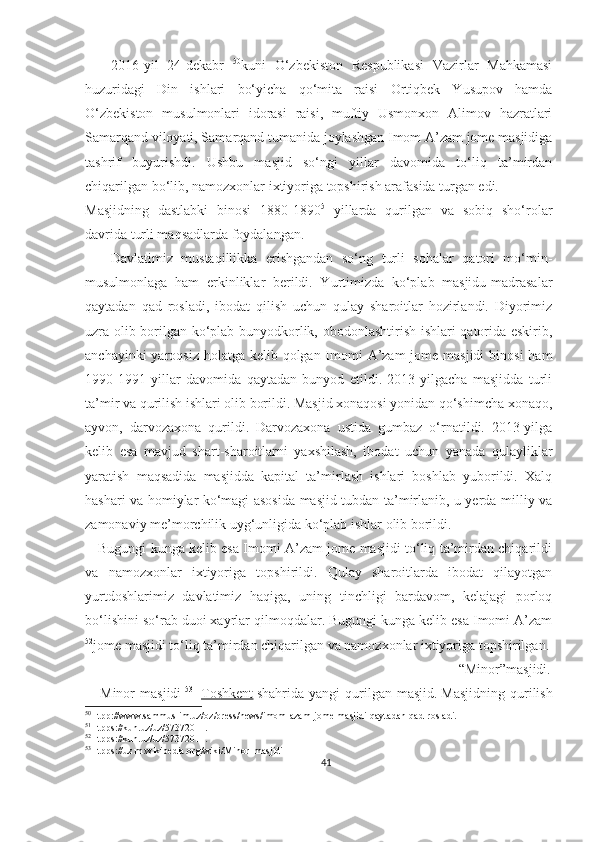       2016-yil   24-dekabr   50
kuni   O‘zbekiston   Respublikasi   Vazirlar   Mahkamasi
huzuridagi   Din   ishlari   bo‘yicha   qo‘mita   raisi   Ortiqbek   Yusupov   hamda
O‘zbekiston   musulmonlari   idorasi   raisi,   muftiy   Usmonxon   Alimov   hazratlari
Samarqand viloyati, Samarqand tumanida joylashgan Imom A’zam jome masjidiga
tashrif   buyurishdi.   Ushbu   masjid   so‘ngi   yillar   davomida   to‘liq   ta’mirdan
chiqarilgan bo‘lib,   namozxonlar ixtiyoriga topshirish arafasida turgan edi.
Masjidning   dastlabki   binosi   1880-1890 51
-yillarda   qurilgan   va   sobiq   sho‘rolar
davrida turli maqsadlarda foydalangan.
      Davlatimiz   mustaqillikka   erishgandan   so‘ng   turli   sohalar   qatori   mo‘min-
musulmonlaga   ham   erkinliklar   berildi.   Yurtimizda   ko‘plab   masjidu-madrasalar
qaytadan   qad   rosladi,   ibodat   qilish   uchun   qulay   sharoitlar   hozirlandi.   Diyorimiz
uzra olib borilgan ko‘plab bunyodkorlik, obodonlashtirish ishlari qatorida eskirib,
anchayinki  yaroqsiz holatga kelib qolgan Imomi A’zam jome masjidi  binosi  ham
1990-1991   yillar   davomida   qaytadan   bunyod   etildi.   2013-yilgacha   masjidda   turli
ta’mir va qurilish ishlari olib borildi. Masjid xonaqosi yonidan qo‘shimcha xonaqo,
ayvon,   darvozaxona   qurildi.   Darvozaxona   ustida   gumbaz   o‘rnatildi.   2013-yilga
kelib   esa   mavjud   shart-sharoitlarni   yaxshilash,   ibodat   uchun   yanada   qulayliklar
yaratish   maqsadida   masjidda   kapital   ta’mirlash   ishlari   boshlab   yuborildi.   Xalq
hashari va homiylar ko‘magi asosida masjid tubdan ta’mirlanib, u yerda milliy va
zamonaviy me’morchilik uyg‘unligida ko‘plab ishlar olib borildi.
     Bugungi kunga kelib esa Imomi A’zam jome masjidi to‘liq ta’mirdan chiqarildi
va   namozxonlar   ixtiyoriga   topshirildi.   Qulay   sharoitlarda   ibodat   qilayotgan
yurtdoshlarimiz   davlatimiz   haqiga,   uning   tinchligi   bardavom,   kelajagi   porloq
bo‘lishini so‘rab duoi xayrlar qilmoqdalar. Bugungi kunga kelib esa Imomi A’zam
52
jome masjidi to‘liq ta’mirdan chiqarilgan va namozxonlar ixtiyoriga topshirilgan.
                                                                                                “Minor”masjidi.
      Minor   masjidi   53
-   Toshkent   shahrida  yangi  qurilgan  masjid.   Masjidning   qurilish
50
Htpp://www.sammuslim.uz/oz/press/news/imom-azam-jome-masjidi-qaytadan-qad-rosladi.
51
Htpps://kun.uz/uz/57372011.
52
Htpps://kun.uz/uz/57372011. 
53
Htpps://uz.m.wikipedia.org/wiki/Minor_masjidi
41 