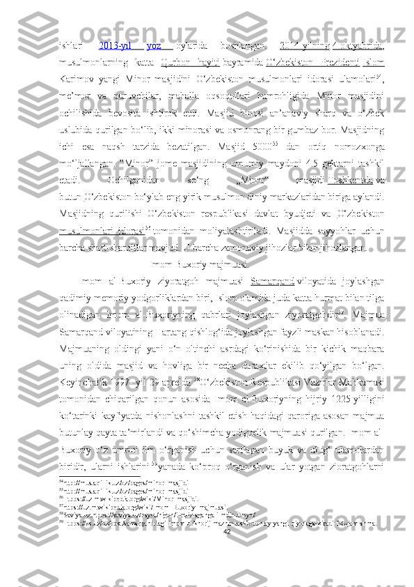ishlari     2013-yil           yoz           oylarida   boshlangan.   2014-yilning   4-oktyabrida ,
musulmonlarning   katta   Qurbon   hayiti   bayramida   O‘zbekiston   Prezidenti   Islom
Karimov   yangi   Minor   masjidini   O‘zbekiston   musulmonlari   idorasi   ulamolari 54
,
me’mor   va   quruvchilar,   mahalla   oqsoqollari   hamrohligida   Minor   masjidini
ochilishida   bevosita   ishtirok   etdi.   Masjid   binosi   an’anaviy   sharq   va   o‘zbek
uslubida qurilgan bo‘lib, ikki minorasi va osmonrang bir gumbaz bor. Masjidning
ichi   esa   naqsh   tarzida   bezatilgan.   Masjid   5000 55
  dan   ortiq   nomozxonga
mo‘ljallangan.   ”Minor”   jome   masjidining   umumiy   maydoni   4.5   gektarni   tashkil
etadi.   Ochilganidan   so‘ng   „Minor“   masjidi   Toshkentda   va
butun   O‘zbekiston   bo‘ylab eng yirik musulmon diniy markazlaridan biriga aylandi.
Masjidning   qurilishi   O‘zbekiston   respublikasi   davlat   byudjeti   va   O‘zbekiston
musulmonlari   idorasi 56
  tomonidan   moliyalashtiriladi.   Masjidda   sayyohlar   uchun
barcha shart-sharoitlar mavjud .  U barcha zamonaviy jihozlar bilan jihozlangan.
                                     Imom Buxoriy majmuasi.
      Imom   al-Buxoriy   ziyoratgoh   majmuasi   Samarqand   viloyatida   joylashgan
qadimiy memoriy yodgorliklardan biri, Islom olamida juda katta hurmat bilan tilga
olinadigan   Imom   al-Buxoriyning   qabrlari   joylashgan   ziyoratgohdir 57
.   Majmua
Samarqand viloyatining Hartang qishlog‘ida joylashgan fayzli maskan hisoblanadi.
Majmuaning   oldingi   yani   o‘n   oltinchi   asrdagi   ko‘rinishida   bir   kichik   maqbara
uning   oldida   masjid   va   hovliga   bir   necha   daraxtlar   ekilib   qo‘yilgan   bo‘lgan.
Keyinchalik 1997- yil 29-aprelda   58
O‘zbekiston Respublikasi Vazirlar Mahkamasi
tomonidan   chiqarilgan   qonun   asosida   Imom   al-Buxoriyning   hijriy   1225-yilligini
ko‘tarinki   kayfiyatda   nishonlashni   tashkil   etish   haqidagi   qaroriga   asosan   majmua
butunlay qayta ta’mirlandi va qo‘shimcha yodigorlik majmuasi qurilgan. Imom al-
Buxoriy   o‘z   umrini   ilm   o‘rganish   uchun   sarflagan   buyuk   va   ulug‘   ulamolardan
biridir,   ularni   ishlarini   59
yanada   ko‘proq   o‘rganish   va   ular   yotgan   zioratgohlarni
54
http://mustaqillik.uz/oz/pages/minor_masjidi
55
http://mustaqillik.uz/oz/pages/minor_masjidi
56
Htpps://uz.m.wikipedia.org/wiki/Minor_masjidi.
57
https://uz.m.wikipedia.org/wiki/Imom_Buxoriy_majmuasi.
58
Saviya.uz.htpps://saviya.uz/hayot/nigoh/ilm-izlaganga-ilmdir-dunyo/
59
Htpps://xs.uz/uz/post/samarqanddagi-imom-bukhorij-mazhmuasi-butunlay-yangi-qiyofaga-kiradi-fotojamlanma.
42 