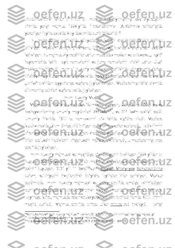 obodonlashtirish   ishlari   olib   borildi.   Imom   al-Buxoriyningning     eski   ziyoratgohi
o‘rnida   yangi   majmua   1998-yilda   1-prezidentimiz   I.A.Karimov   rahbarligida
yaratilgan loyiha asosida 8 oy davomida qurib bitkazildi. 60
      Bu   majmuaning   qurilishida   viloyatlardan   kelgan   eng   mohir   ustalar   mehnat
qilishgan   masalan.   Andijon,Toshkent,   Qo‘qon   va   boshqa   shaharlardan   ustalar
kelishgan. Bu majmua ziyoratchilar uchun muqaddas maskan va qolaversa „Hayit“
bayramlarida   kelib   Hayit   namozlarini   va   juma   namozlarini   o‘qish   uchun   ulug‘
maskan hisoblanadi. Imom al-Buxoriy majmuasini qurilishida uning gumbazlariga
O‘zbek   milly   hunarmandchiligi   asosida   bezaklar   berilgan.   Uning   o‘rta   qismida
„oniks“   toshidan   tayyorlanga   sag‘ana   joylashtirilgan.   Maqbaraning   ichki   qismida
allomaning qabrlari sag‘ana ostida joylashgan.
                                     Imom Buxoriy Masjidi.
      Majmuaning   hovlisida,   chap   tarafda   masjid   qurilgan,   uning   xonaqohlari   va   va
peshayvonlarning   umumiy   maydonlari   786kv/km 61
,   va   214   kv/m   tashkil   etadi.
Umumiy   hisobda   1500   ta   namozxonni   o‘z   ichida   sig‘dira   oladi.   Maqbara
kutubxonasida Islom diniga oid bo‘lgan qo‘lyozma asarlar saqlanadi. Hadis ilmini
o‘ranuvchilar   uchun   majmuada   shart   sharoitlar   yaratilgan   ."Dorul   haqio   "   nomi
bilan   ataluvchi   hadislarni   o‘rganuvchi   markaz   hisoblanadi,   u   maqbaraning   orqa
tarafida joylashgan.
     Imom Buxoriy majmuasi va masjidiga o‘z faoliyatini boshlagan 1998-yildan to
bugungi   2022-yilgacha   juda   ko‘plab   mashhur   shaxslar,davlat   rahbarlari,olimlar
tashrif   buyurgan.   2021-yil   11-fevral 62
kuni     Shavkat   Mirziyoyev   Samarqandning
turizm     salohiyatini   rivojlantirish   bo‘yicha   loyihalar   bilan   tanishgan.   Mazkur
taqdimotda   Imom   Buxoriy   majmuasi   va   uning   atrofida   amalga   oshiriladigan
qurilish-bunyodkorlik,   obodonlashtirish   ishlari   haqida   ma’lumot   berilgan.
Loyihaga ko‘ra, majmuada rekonstruksiya ishlari olib boriladi hamda 8000 o‘rinli
masjid   quriladi.   Majmua   atrofida   to‘rtta   ulkan   minora   qad   rostlaydi.   Hozirgi
60
Vohid Axmedov“Imom Buxoriy majmuasi” Toshkent-2019.”G’ofur-G’ulom nomidagi nashiryot matbaa-uyi
61
Htpps://Uzbekistan.travel/uz/o/imom-al-buxoriy-maqbarasi.
62
https://www.trt.net.tr/uzbek/.madaniyat-va-san-at/2021/02/22/1234567890-1588402.
43 