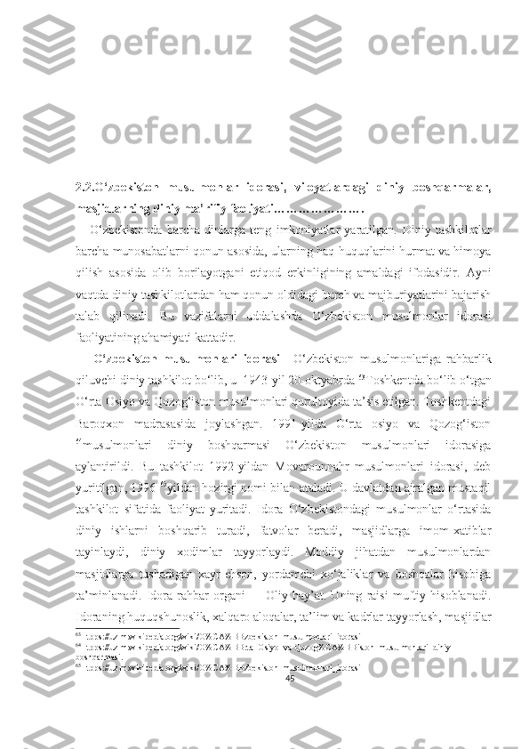 2.2.O‘zbekiston   musulmonlar   idorasi,   viloyatlardagi   diniy   boshqarmalar,
masjidlarning diniy ma’rifiy faoliyati ………………….
      O‘zbekistonda   barcha   dinlarga   teng   imkoniyatlar   yaratilgan.   Diniy   tashkilotlar
barcha munosabatlarni qonun asosida,   ularning haq-huquqlarini hurmat va himoya
qilish   asosida   olib   borilayotgani   etiqod   erkinligining   amaldagi   ifodasidir.   Ayni
vaqtda diniy tashkilotlardan ham qonun oldidagi burch va majburiyatlarini bajarish
talab   qilinadi.   Bu   vazifalarni   uddalashda   O‘zbekiston   musulmonlar   idorasi
faoliyatining ahamiyati kattadir.
      O‘zbekiston   musulmonlari   idorasi   -   O‘zbekiston   musulmonlariga   rahbarlik
qiluvchi diniy tashkilot bo‘lib, u  1943-yil 20-oktyabrda  63
Toshkentda bo‘lib o‘tgan
O‘rta Osiyo va Qozog‘iston musulmonlari qurultoyida ta’sis etilgan. Toshkentdagi
Baroqxon   madrasasida   joylashgan.   1991-yilda   O‘rta   osiyo   va   Qozog‘iston
64
musulmonlari   diniy   boshqarmasi   O‘zbekiston   musulmonlari   idorasiga
aylantirildi.   Bu   tashkilot   1992-yildan   Movarounnahr   musulmonlari   idorasi,   deb
yuritilgan, 1996- 65
yildan hozirgi nomi bilan ataladi. U davlatdan ajralgan mustaqil
tashkilot   sifatida   faoliyat   yuritadi.   Idora   O‘zbekistondagi   musulmonlar   o‘rtasida
diniy   ishlarni   boshqarib   turadi,   fatvolar   beradi,   masjidlarga   imom-xatiblar
tayinlaydi,   diniy   xodimlar   tayyorlaydi.   Moddiy   jihatdan   musulmonlardan
masjidlarga   tushadigan   xayr-ehson,   yordamchi   xo‘jaliklar   va   boshqalar   hisobiga
ta’minlanadi.   Idora   rahbar   organi   —   Oliy   hay’at.   Uning   raisi   muftiy   hisoblanadi.
Idoraning huquqshunoslik, xalqaro aloqalar, ta’lim va kadrlar tayyorlash, masjidlar
63
Htpps://uz.m.wikipedia.org/wiki/O%CA%BBzbekiston_musulmonlari_idorasi
64
Htpps://uz.m.wikipedia.org/wiki/O%CA%BBrta_Osiyo_va Qozog%CA%BBiston_musulmonlari_diniy-
boshqarmasi.
65
Htpps://uz.m.wikipedia.org/wiki/O%CA%BBzbekiston_musulmonlari_idorasi
45 