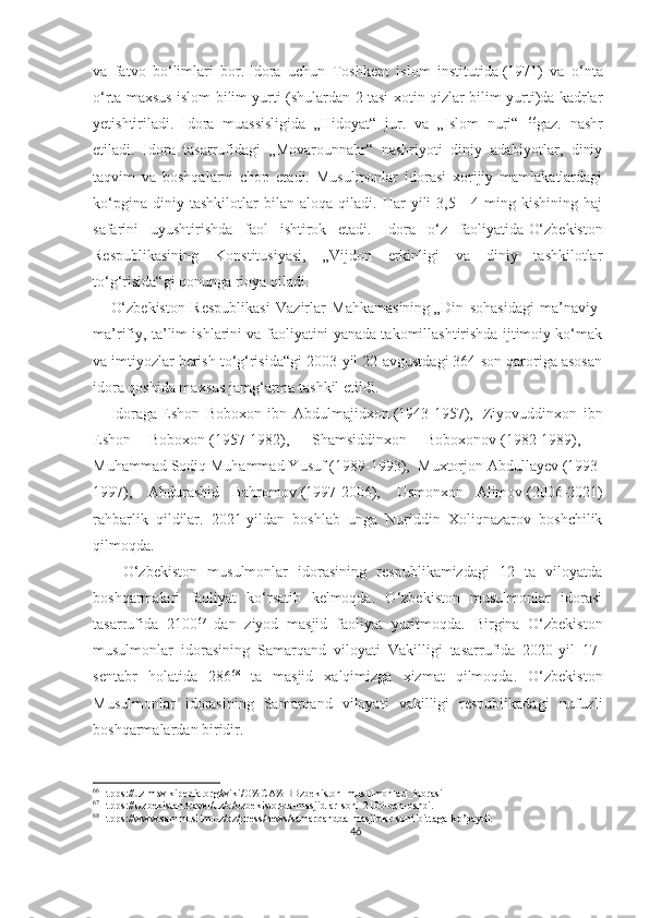 va   fatvo   bo‘limlari   bor.   Idora   uchun   Toshkent   islom   institutida   (1971)   va   o‘nta
o‘rta maxsus islom bilim yurti (shulardan 2 tasi xotin-qizlar bilim yurti)da kadrlar
yetishtiriladi.   Idora   muassisligida   „Hidoyat“   jur.   va   „Islom   nuri“   66
gaz.   nashr
etiladi.   Idora   tasarrufidagi   „Movarounnahr“   nashriyoti   diniy   adabiyotlar,   diniy
taqvim   va   boshqalarni   chop   etadi.   Musulmonlar   idorasi   xorijiy   mamlakatlardagi
ko‘pgina   diniy   tashkilotlar   bilan   aloqa   qiladi.   Har   yili   3,5—4   ming   kishining   haj
safarini   uyushtirishda   faol   ishtirok   etadi.   Idora   o‘z   faoliyatida   O‘zbekiston
Respublikasining   Konstitusiyasi ,   „Vijdon   erkinligi   va   diniy   tashkilotlar
to‘g‘risida“gi qonunga rioya qiladi.
      O‘zbekiston   Respublikasi   Vazirlar   Mahkamasining   „Din   sohasidagi   ma’naviy-
ma’rifiy, ta’lim ishlarini va faoliyatini yanada takomillashtirishda ijtimoiy ko‘mak
va imtiyozlar berish to‘g‘risida“gi 2003-yil 22-avgustdagi 364-son qaroriga asosan
idora qoshida maxsus jamg‘arma tashkil etildi.
      Idoraga   Eshon   Boboxon   ibn   Abdulmajidxon   (1943-1957),     Ziyovuddinxon   ibn
Eshon   Boboxon   (1957-1982),     Shamsiddinxon   Boboxonov   (1982-1989),    
Muhammad Sodiq Muhammad Yusuf   (1989-1993),    Muxtorjon Abdullayev   (1993-
1997),     Abdurashid   Bahromov   (1997-2006),     Usmonxon   Alimov   (2006-2021)
rahbarlik   qildilar.   2021-yildan   boshlab   unga   Nuriddin   Xoliqnazarov   boshchilik
qilmoqda. 
      O‘zbekiston   musulmonlar   idorasining   respublikamizdagi   12   ta   viloyatda
boshqarmalari   faoliyat   ko‘rsatib   kelmoqda.   O‘zbekiston   musulmonlar   idorasi
tasarrufida   2100 67
  dan   ziyod   masjid   faoliyat   yuritmoqda.   Birgina   O‘zbekiston
musulmonlar   idorasining   Samarqand   viloyati   Vakilligi   tasarrufida   2020-yil   17-
sentabr   holatida   286 68
  ta   masjid   xalqimizga   xizmat   qilmoqda.   O‘zbekiston
Musulmonlar   idorasining   Samarqand   viloyati   vakilligi   respublikadagi   nufuzli
boshqarmalardan biridir.
66
Htpps://uz.m.wikipedia.org/wiki/O%CA%BBzbekiston_musulmonlari_idorasi
67
Htpps ://Uzbekistan.travel/uz/o/ozbekistonda-masjidlar-soni-2100-dan-oshdi.
68
Htpps://www.sammuslim.uz/oz/press/news/samarqandda-masjidlar-soni-bittaga-ko’paydi.
46 