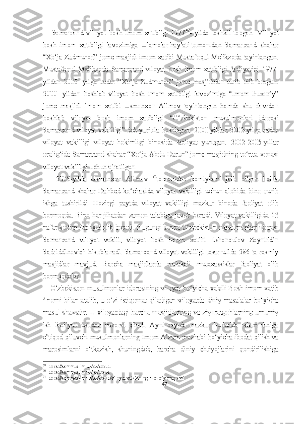       Samarqand   viloyat   bosh   imom   xatibligi   1977 69
-   yilda   tashkil   topgan.   Viloyat
bosh   imom   xatibligi   lavozimiga   Ulamolar   hay’ati   tomonidan   Samarqand   shahar
“Xo‘ja Zudmurod” jome masjidi imom xatibi Mustafoqul Melikzoda tayinlangan.
Mustafoqul   Melikzoda   Samarqand   viloyat   bosh   imom   xatibligi   faoliyatini   1977-
yildan   2000-   yilga   qadar   “Xo‘ja   Zudmurod”   jome   masjididan   turib   olib   borgan.
2000-   yildan   boshlab   viloyat   bosh   imom   xatibligi   lavozimiga   “Imom   Buxoriy”
jome   masjidi   imom   xatibi   Usmonxon   Alimov   tayinlangan   hamda   shu   davrdan
boshlab   viloyat   bosh   imom   xatibligi   “O‘zbekiston   musulmonlari   idorasi
Samarqand viloyat vakilligi” deb yuritila boshlagan. 2000-yildan 2002-yilga qadar
viloyat   vakilligi   viloyat   hokimligi   binosida   faoliyat   yuritgan.   2002 - 2005 - yillar
oralig‘ida Samarqand shahar “Xo‘ja Abdu Darun” jome masjidning to‘rtta xonasi
viloyat vakilligi uchun ajratilgan.
      2005-yilda   Usmonxon   Alimov   70
tomonidan   homiylarni   jalb   qilgan   holda
Samarqand   shahar   Dahbed   ko‘chasida   viloyat   vakilligi   uchun   alohida   bino   qurib
ishga   tushirildi.   Hozirgi   paytda   viloyat   vakilligi   mazkur   binoda   faoliyat   olib
bormoqda.  Bino   har   jihatdan   zamon  talabiga  javob  beradi.  Viloyat  vakilligida  13
nafar xodim faoliyat olib boradi. Bugungi kunda O‘zbekiston musulmonlari idorasi
Samarqand   viloyat   vakili,   viloyat   bosh   imom   xatibi   Eshonqulov   Zayniddin
Sadriddinovich hisoblanadi. Samarqand viloyat vakilligi tasarrufida 286 ta rasmiy
masjidlar   mavjud.   Barcha   masjidlarda   malakali   mutaxassislar   faoliyat   olib
bormoqdalar.
     O‘zbekiston musulmonlar  idorasining viloyat bo‘yicha vakili Bosh  imom-xatib
71
nomi   bilan   atalib,   u   o‘zi   istiqomat   qiladigan   viloyatda   diniy   masalalar   bo‘yicha
masul shaxsdir. U viloyatdagi barcha masjidlarning va ziyoratgohlarning umumiy
ish   faoliyati   ustidan   nazorat   qiladi.   Ayni   paytda   mazkur   hududda   Islom   diniga
e’tiqod qiluvchi musulmonlarning Imom A’zam mazhabi bo‘yicha ibodat qilish va
marosimlarni   o‘tkazish,   shuningdek,   barcha   diniy   ehtiyojlarini   qondirilishiga
69
Htpps://sammuslim.uz/oz/about.
70
Htpps://sammuslim.uz/oz/about
71
Htpps://sammuslim.uz/oz/about/viloyat-vakilining-huquqiy-maqomi
47 