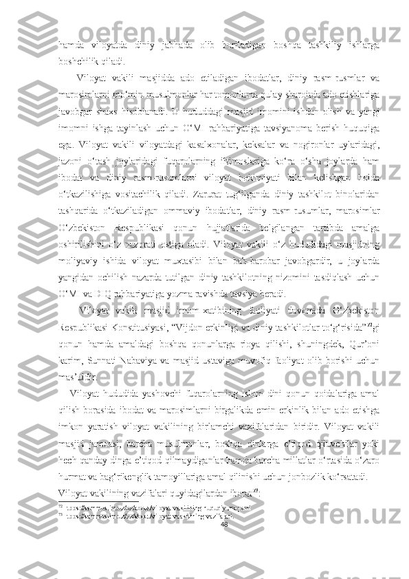 hamda   viloyatda   diniy   jabhada   olib   boriladigan   boshqa   tashkiliy   ishlarga
boshchilik qiladi.
      Viloyat   vakili   masjidda   ado   etiladigan   ibodatlar,   diniy   rasm-rusmlar   va
marosimlarni mo‘min-musulmonlar har tomonlama qulay sharoitda ado etishlariga
javobgar   shaxs   hisoblanadi.   U   hududdagi   masjid   imomini   ishdan   olish   va   yangi
imomni   ishga   tayinlash   uchun   O‘MI   rahbariyatiga   tavsiyanoma   berish   huquqiga
ega.   Viloyat   vakili   viloyatdagi   kasalxonalar,   keksalar   va   nogironlar   uylaridagi,
jazoni   o‘tash   joylaridagi   fuqarolarning   iltimoslariga   ko‘ra   o‘sha   joylarda   ham
ibodat   va   diniy   rasm-rusumlarni   viloyat   hokimiyati   bilan   kelishgan   holda
o‘tkazilishiga   vositachilik   qiladi.   Zarurat   tug‘ilganda   diniy   tashkilot   binolaridan
tashqarida   o‘tkaziladigan   ommaviy   ibodatlar,   diniy   rasm-rusumlar,   marosimlar
O‘zbekiston   Respublikasi   qonun   hujjatlarida   belgilangan   tartibda   amalga
oshirilishini   o‘z   nazorati   ostiga   oladi.   Viloyat   vakili   o‘z   hududidagi   masjidning
moliyaviy   ishida   viloyat   muxtasibi   bilan   bab-barobar   javobgardir,   u   joylarda
yangidan   ochilish   nazarda   tutilgan   diniy   tashkilotning   nizomini   tasdiqlash   uchun
O‘MI va DIQ rahbariyatiga yozma ravishda tavsiya beradi.
      Viloyat   vakili   masjid   imom-xatibining   faoliyati   davomida   O‘zbekiston
Respublikasi Konstitusiyasi, “Vijdon erkinligi va diniy tashkilotlar to‘g‘risida” 72
gi
qonun   hamda   amaldagi   boshqa   qonunlarga   rioya   qilishi,   shuningdek,   Qur’oni
karim,   Sunnati   Nabaviya   va   masjid   ustaviga   muvofiq   faoliyat   olib   borishi   uchun
mas’uldir.
      Viloyat   hududida   yashovchi   fuqarolarning   Islom   dini   qonun   qoidalariga   amal
qilish   borasida   ibodat   va   marosimlarni   birgalikda   emin-erkinlik  bilan   ado   etishga
imkon   yaratish   viloyat   vakilining   birlamchi   vazifalaridan   biridir.   Viloyat   vakili
masjid   jamoasi,   barcha   musulmonlar,   boshqa   dinlarga   e’tiqod   qiluvchilar   yoki
hech qanday dinga e’tiqod qilmaydiganlar hamda barcha millatlar o‘rtasida o‘zaro
hurmat va bag‘rikenglik tamoyillariga amal qilinishi uchun jonbozlik ko‘rsatadi.
Viloyat vakilining vazifalari quyidagilardan iborat 73
:
72
Htpps://sammuslim.uz/oz/about/viloyat-vakilining-huquqiy-maqomi
73
Htpps://sammuslim.uz/oz/about/viloyat-vaakilining-vazifalari.
48 