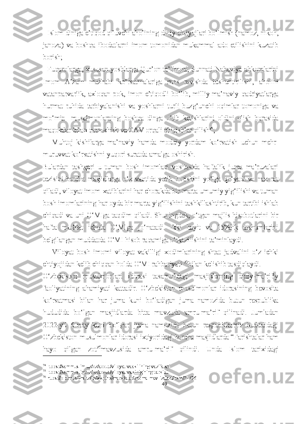  -Islom diniga e’tiqod qiluvchi aholining diniy ehtiyojlari bo‘lmish (namoz, nikoh,
janoza)   va   boshqa   ibodatlarni   imom   tomonidan   mukammal   ado   etilishini   kuzatib
borish;
  -Fuqarolarga, xususan yoshlarga Qur’on ta’limoti, Sunnati Nabaviya ahkomlarini
Imom   A’zam   mazhabi   ko‘rsatmalariga   mos   ravishda   tushuntirilishi,   aholini
vatanparvarlik,   axloqan   pok,   imon-e’tiqodli   bo‘lib,   milliy-ma’naviy   qadriyatlarga
hurmat   ruhida   tarbiyalanishi   va   yoshlarni   turli   buzg‘unchi   oqimlar   tomoniga   va
mo‘min-   musulmonlarning   boshqa   dinga   o‘tib   ketishlarini   oldini   olish   borasida
maqolalar bilan qatnashish va OAV orqali chiqishlar qilish 74
;
  -   Muhtoj   kishilarga   ma’naviy   hamda   moddiy   yordam   ko‘rsatish   uchun   mehr-
muruvvat ko‘rsatishni yuqori suratda amalga oshirish.
Bulardan   tashqari   u   tuman   bosh   imomlari   vositasida   haftalik   juma   ma’ruzalari
tezisini   barcha   masjidlarga   o‘z   vaqtida   yetib   borishini   yo‘lga   qo‘yadi   va   nazorat
qiladi, viloyat imom-xatiblarini har chorakda bir marta umumiy yig‘ilishi va tuman
bosh imomlarining har oyda bir marta yig‘ilishini tashkillashtirib, kun tartibi ishlab
chiqadi  va uni  O‘MIga taqdim  qiladi. Shuningdek, o‘tgan majlis  hisobotlarini  bir
hafta   muddat   ichida   O‘MIga   jo‘natadi.   Ikki   hayit   va   15%lik   tushumlarini
belgilangan muddatda O‘MI hisob raqamiga o‘tkazilishini ta’minlaydi.
      Viloyat   bosh   imomi   viloyat   vakilligi   xodimlarining   shtat   jadvalini   o‘z   ichki
ehtiyojidan kelib chiqqan holda O‘MI rahbariyati  75
bilan kelishib tasdiqlaydi.
O‘zbekiston   musulmonlari   idorasi   tasarrufidagi   masjidlarning   diniy-ma’rifiy
faoliyatining   ahamiyati   kattadir.   O‘zbekiston   musulmonlar   idorasining   bevosita
ko‘rsatmasi   bilan   har   juma   kuni   bo‘ladigan   juma   namozida   butun   respublika
hududida   bo‘lgan   masjidlarda   bitta   mavzuda   amru-ma’rif   qilinadi.   Jumladan
2022-yil   6-may   kuni   bo‘lgan   juma   namozida   butun   respublikamiz   hududidagi
O‘zbekiston musulmonlar idorasi ixtiyoridagi barcha masjidlarda “Farishtalar ham
hayo   qilgan   zot 76
mavzusida   amru-ma’rif   qilindi.   Unda   Islom   tarixidagi
74
Htpps://sammuslim.uz/oz/about/viloyat-vaakilining-vazifalari
75
Htpps://sammuslim.uz/oz/about/viloyat-vakilligining-tarkibi.
76
 https://old.muslim.uz/index.php/maqolalar/zhuma-mav-izalari/item/31996
49 