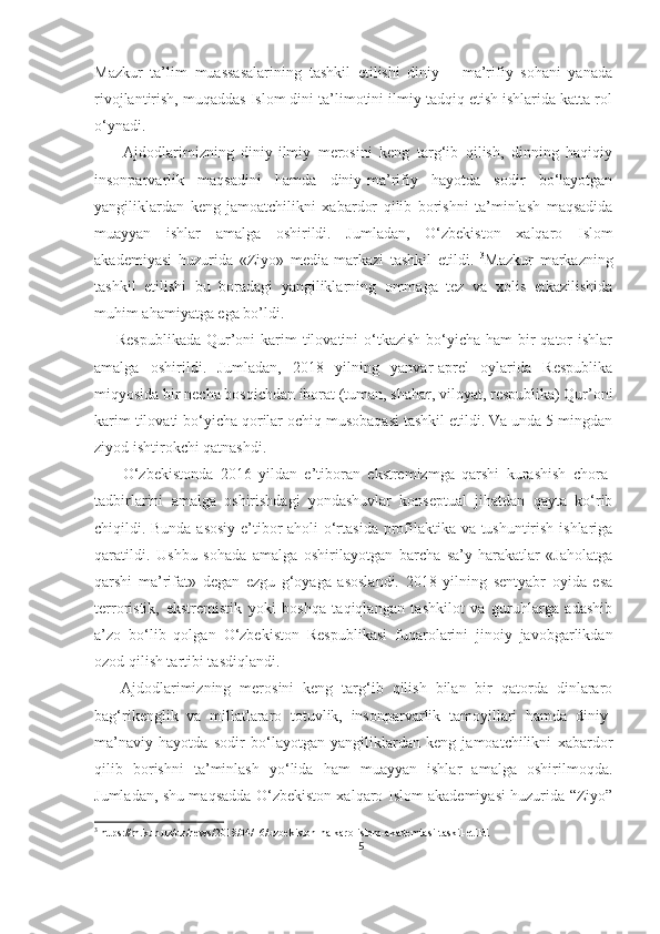 Mazkur   ta’lim   muassasalarining   tashkil   etilishi   diniy   –   ma’rifiy   sohani   yanada
rivojlantirish, muqaddas Islom dini ta’limotini ilmiy tadqiq etish ishlarida katta rol
o‘ynadi.
        Ajdodlarimizning   diniy-ilmiy   merosini   keng   targ‘ib   qilish,   dinning   haqiqiy
insonparvarlik   maqsadini   hamda   diniy-ma’rifiy   hayotda   sodir   bo‘layotgan
yangiliklardan   keng   jamoatchilikni   xabardor   qilib   borishni   ta’minlash   maqsadida
muayyan   ishlar   amalga   oshirildi.   Jumladan,   O‘zbekiston   xalqaro   Islom
akademiyasi   huzurida   «Ziyo»   media-markazi   tashkil   etildi.   3
Mazkur   markazning
tashkil   etilishi   bu   boradagi   yangiliklarning   ommaga   tez   va   xolis   etkazilishida
muhim ahamiyatga ega bo’ldi. 
        Respublikada  Qur’oni  karim  tilovatini  o‘tkazish  bo‘yicha  ham  bir  qator  ishlar
amalga   oshirildi.   Jumladan,   2018   yilning   yanvar-aprel   oylarida   Respublika
miqyosida bir necha bosqichdan iborat (tuman, shahar, viloyat, respublika) Qur’oni
karim tilovati bo‘yicha qorilar ochiq musobaqasi tashkil etildi. Va unda 5 mingdan
ziyod ishtirokchi qatnashdi. 
        O‘zbekistonda   2016   yildan   e’tiboran   ekstremizmga   qarshi   kurashish   chora-
tadbirlarini   amalga   oshirishdagi   yondashuvlar   konseptual   jihatdan   qayta   ko‘rib
chiqildi. Bunda asosiy e’tibor aholi o‘rtasida profilaktika va tushuntirish ishlariga
qaratildi.   Ushbu   sohada   amalga   oshirilayotgan   barcha   sa’y-harakatlar   «Jaholatga
qarshi   ma’rifat»   degan   ezgu   g‘oyaga   asoslandi.   2018   yilning   sentyabr   oyida   esa
terroristik,   ekstremistik   yoki   boshqa   taqiqlangan   tashkilot   va   guruhlarga   adashib
a’zo   bo‘lib   qolgan   O‘zbekiston   Respublikasi   fuqarolarini   jinoiy   javobgarlikdan
ozod qilish tartibi tasdiqlandi. 
      Ajdodlarimizning   merosini   keng   targ‘ib   qilish   bilan   bir   qatorda   dinlararo
bag‘rikenglik   va   millatlararo   totuvlik,   insonparvarlik   tamoyillari   hamda   diniy-
ma’naviy   hayotda   sodir   bo‘layotgan   yangiliklardan   keng   jamoatchilikni   xabardor
qilib   borishni   ta’minlash   yo‘lida   ham   muayyan   ishlar   amalga   oshirilmoqda.
Jumladan, shu maqsadda O‘zbekiston xalqaro Islom akademiyasi huzurida “Ziyo”
3
 https://m.kun.uz/uz/news/2018/04/16/uzbekiston-halkaro-islom-akademiasi-taskil-etildi
5 