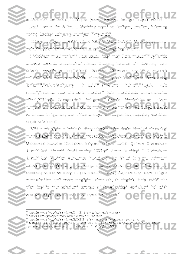 xalifalarning   uchinchisi,   tirikligida   jannat   bashorati   berilgan   buyuk   sahoba   –
Hazrati   Usmon   ibn   Affon,   u   kishining   hayoti   va   faoliyati,   amallari,   bularning
hozirgi davrdagi tarbiyaviy ahamiyati fikr yuritildi.
      2019-yil   1-noyabrda   MAVLIDUN   NABIY   MUBORAK 77
!   Mavzusidagi   amru-
ma’ruf payg‘ambarimiz Muhammad Alayhussalomga bag‘ishlandi.
    O‘zbekiston musulmonlari idorasi tasaruffidagi masjidlarda mustaqillik yillarida
uzluksiz   ravishda   amru-ma’ruf   qilindi.   Ularning   barchasi   o‘z   davrining   turli
dolzarb   mavzulariga   bag‘ishlandi.   Masalan   “Ramazon   hayitingiz   muborak
bo‘lsin”,”Silai   rahm-qarindoshlik   aloqalarini   yaxshilash”,”Qadr   kechasining
fazilati” 78
,”Zakot-Moliyaviy   Ibodat”,”Yoshlik-umr   bahori”,”Buyuk   xulq
sohibi”,”Islomda   qarz   oldi-berdi   masalasi”   kabi   masalalarda   amru-ma’ruflar
qilindi,2021-yil   27-avgustda 79
  bo‘lgan   “Islomda   birodarlik   va   o‘zaro
hamjihatlik”mavzusida   amru-marufda   mo‘min-musulmonlar   bir-birlariga   aka-uka
va   birodar   bo‘lganlari,   ular   o‘rtasida   rioya   qilinadigan   haq-huquqlar,   vazifalari
haqida so‘z boradi.
      Vijdon   erkinligini   ta’minlash,   diniy   idoralar     bilan   davlat   idoralari   o‘rtasidagi
munosabatlarni   muvofiqlashtirish   maqsadida   O‘zbekiston   Respublikasi   Vazirlar
Mahkamasi   huzurida   Din   ishlari   bo‘yicha   qo‘mita   tuzildi.   Qo‘mita   O‘zbekiston
Respublikasi   Birinchi   Prezidentining   1992-yil   7-mart   kunidagi   “   O‘zbekiston
Respublikasi   Vazirlar   Mahkamasi   huzuridagi   Din   ishlari   bo‘yicha   qo‘mitani
tashkil   etish   to‘g‘risida”gi   Farmoniga   muvofiq   tashkil   etilgan   bo‘lib,   har   bir
shaxsning   vijdon   va   diniy   e’tiqod   erkinligi   huquqi,   fuqarolarning   dinga   bo‘lgan
munosabatidan   qat’i   nazar,   tengligini   ta’minlash,   shuningdek,   diniy   tashkilotlar
bilan   bog‘liq   munosabatlarni   tartibga   solish   sohasidagi   vazifalarni   hal   etish
vakolati berilgan davlat boshqaruvi organi hisoblanadi 80
77
Htpps://sammuslim.uz/oz/islam/juma/01112019-y-mavlidun-nabiy-muborak
78
Htpps://islom.ziyouz,com/maqola/qadr-kechasining-fazilatlari
79
Htpps://sammuslim.uz/oz/islam/juma/27082021-y-islomda-birodarlik-va-ozaro-hamjihatlik.
80
 Юксак маънавият ва қонун устуворлиги асосида яшаш, эл-юртга садоқат, адолат, ҳалоллик ва жасорат 
фазилатларини камол топтириш. Т.:  “Ўзбекистон “НМИУ, 2013.364-б.
50 