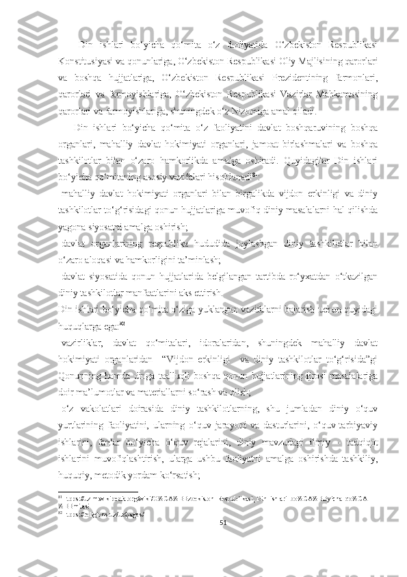       Din   ishlari   bo‘yicha   qo‘mita   o‘z   faoliyatida   O‘zbekiston   Respublikasi
Konstitusiyasi va qonunlariga, O‘zbekiston Respublikasi Oliy Majlisining qarorlari
va   boshqa   hujjatlariga,   O‘zbekiston   Respublikasi   Prezidentining   farmonlari,
qarorlari   va   farmoyishlariga,   O‘zbekiston   Respublikasi   Vazirlar   Mahkamasining
qarorlari va farmoyishlariga, shuningdek o‘z Nizomiga amal qiladi.
      Din   ishlari   bo‘yicha   qo‘mita   o‘z   faoliyatini   davlat   boshqaruvining   boshqa
organlari,   mahalliy   davlat   hokimiyati   organlari,   jamoat   birlashmalari   va   boshqa
tashkilotlar   bilan   o‘zaro   hamkorlikda   amalga   oshiradi.   Quyidagilar   Din   ishlari
bo‘yicha qo‘mitaning asosiy vazifalari hisoblanadi 81
:
-mahalliy   davlat   hokimiyati   organlari   bilan   birgalikda   vijdon   erkinligi   va   diniy
tashkilotlar to‘g‘risidagi qonun hujjatlariga muvofiq diniy masalalarni hal qilishda
yagona siyosatni amalga oshirish;
-davlat   organlarining   respublika   hududida   joylashgan   diniy   tashkilotlar   bilan
o‘zaro aloqasi va hamkorligini ta’minlash;
-davlat   siyosatida   qonun   hujjatlarida   belgilangan   tartibda   ro‘yxatdan   o‘tkazilgan
diniy tashkilotlar manfaatlarini aks ettirish.
Din ishlari bo‘yicha qo‘mita o‘ziga yuklangan vazifalarni bajarish uchun quyidagi
huquqlarga ega: 82
-vazirliklar,   davlat   qo‘mitalari,   idoralaridan,   shuningdek   mahalliy   davlat
hokimiyati   organlaridan     “Vijdon   erkinligi     va   diniy   tashkilotlar   to‘g‘risida”gi
Qonunning   hamda   dinga   taalluqli   boshqa   qonun   hujjatlarining   ijrosi   masalalariga
doir ma’lumotlar va materiallarni so‘rash va olish;
-o‘z   vakolatlari   doirasida   diniy   tashkilotlarning,   shu   jumladan   diniy   o‘quv
yurtlarining   faoliyatini,   ularning   o‘quv   jarayoni   va   dasturlarini,   o‘quv-tarbiyaviy
ishlarini,   fanlar   bo‘yicha   o‘quv   rejalarini,   diniy   mavzudagi   ilmiy   –   tadqiqot
ishlarini   muvofiqlashtirish,   ularga   ushbu   faoliyatni   amalga   oshirishda   tashkiliy,
huquqiy, metodik yordam ko‘rsatish;
81
Htpps://uz.m.wikipedia.org/wiki/O%CA%BBzbekiston_Respublikasi_Din_ishlari_bo%CA%BByicha_qo%CA
%BBmitasi 
82
Htpps://religions.uz/uz/pages/1
51 