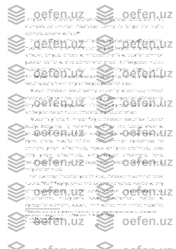 -diniy   tashkilot   rahbarlaridan   zarur   axborotlarni   belgilangan   tartibda   talab   qilish,
shuningdek   ular   tomonidan   o‘tkaziladigan   ularning   o‘z   faoliyati   bilan   bog‘liq
tadbirlarda qatnashish va hk.lar 83
.
    Din ishlari bo‘yicha qo‘mita respublikamizda joylashgan diniy tashkilotlar bilan
mustahkam   o‘zaro   hamkorlik   qilish,   turli   diniy   konfessiyalar   faoliyatida   yordam
ko‘rsatish,   jamiyatda   dinlararo   va   millatlararo   tinchlik   va   totuvlikni   ta’minlash
yuzasidan   takliflar   va   chora-tadbirlar   ishlab   chiqadi.   Konfessiyalararo   muloqot
madaniyatini   rivojlantirish   uchun   Din   ishlari   bo‘yicha   qo‘mita   huzurida
Konfessiyalar   ishlari   jamoatchilik   kengashi   tashkil   etilgan   bo‘lib,   uning   tarkibiga
respublikadagi ko‘p sonli diniy konfessiyalar yetakchilari kirgan.
      Mustaqil   O‘zbekiston   Respublikasining   qonunchiligi   xalqaro   huquq   normalari
shartlariga to‘liq javob bera oladigan huquqiy poydevor yaratilgan. O‘zbekistonda
diniy   ta’lim   olish,   xayriya   ishlari   olib   borish,   ziyoratlar   tashkil   etish,   turli
konfessiyalar orasidam muloqot o‘rnatishda teng huquqlar berilgan.
      Mustaqillik   yillarida   60   mingdan   84
ziyod   O‘zbekiston   Respublikasi   fuqarolari
Saudiya   Arabistoniga   Haj   marosimiga   va   150   dan   ortiq   fuqarolar   xristian   va
yahudiylar   uchun   muqaddas   bo‘lgan   Rossiya,   Gresiya   va   Isroildagi   maskanlarni
ziyorat   qilishga   muvaffaq   bo‘ldilar.   Davlat   tomonidan   ziyoratchilarga   har
tomonlama   yordam   ko‘rsatilmoqda,   maxsus   samolyotlar   ajratilmoqda,   ularga
tibbiy   yordam   ko‘rsatilmoqda,   xorijiy   valyutani   almashtirishda   hamda
respublikadan   chiqish   va   mamlakatga   kirish   vizalarini   rasmiylashtirishda
imtiyozlar berilmoqda.
   Bizni quvontirgan jihatlaridan yana biri shuki, O‘zbekiston musulmonlari idorasi
huzurida “Vaqf”   85
xayriya jamoat fondi tashkil qilindi.Natijada masjidlar va diniy
ta’lim   muassasalarining   binolarini   qurish,   ta’mirlash   ,   rekonstruksiya   qilish,
obodonlashtirish,   moddiy-texnik   bazasini   mustahkamlash,   masjidlar   va
ziyoratgohlar   xodimlarini,   xususan,     imom-xatiblar,   imom   noiblar,   mutavalilar,
83
Юксак маънавият ва қонун устуворлиги асосида яшаш, эл-юртга садоқат, адолат, ҳалоллик ва жасорат 
фазилатларини камол топтириш. Т.:  “Ўзбекистон “НМИУ, 2013.365-б.
84
Htpps://religions.uz/uz/pages/1
85
 Htpps://vaqf.uz/oz
52 