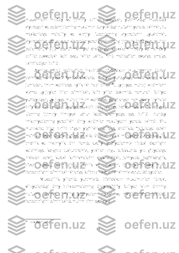 muazzinlarni   moddiy   va   ijtimoiy   qo‘llab-quvvatlash,   yurtimizdagi   muqaddas
ziyoratgoh va qadamjolarning musulmon dunyosidagi nufuzini yanada oshirish, bu
maskanlarga   mahalliy   va   xorijiy   fuqarolarning   ziyoratlarini   uyushtirish,
ziyoratchilar   uchun   zarur   sharoitlar   yaratish,   aholining   ijtimoiy   himoyaga   muhtoj
qatlamlari,   shu   jumladan,   imkoniyati   cheklangan   shaxslarni   moddiy   va   ma’naviy
qo‘llab-quvvatlash   kabi   ezgu   ishlar   ushbu   fond   mablag‘lari   evaziga   amalga
oshiriladigan bo‘ldi.
      Ayniqsa,   fond   mablag‘lari   hisobidan   O‘zbekiston   musulmonlari   idorasi
tizimidagi   diniy-ma’rifiy   tashkilotlarda   faoliyat   yuritayotgan   xodimlarga,   shu
jumladan,   imom-xatiblarga   oylik   ish   haqi   to‘lash 86
,   uy-joyga   muhtoj   xodimlarni
xizmat   uy-joylari   bilan   ta’minlash,   ko‘p   yillar   davomida   namunali   faoliyat
yuritayotgan,   uy-joyga   muhtoj   imom-xatiblarga   yangilangan   namunaviy   loyihalar
bo‘yicha   qurilayotgan   uy-joylarni   sotib   olib,   tekinga   berish   masalasi   hal   etilgani
ularning   ijtimoiy   himoyasi   uchun   katta   ahamiyatga   ega   bo‘ldi.   Bunday
imkoniyatlarning   yaratilishi   diniy   xodimlar   masuliyatini   yanada   oshirdi.   Shu
munosabat   bilan   bo‘lib   o‘tgan   yig‘ilishlarda   ular,   endilikda   “jaholatga   qarshi
ma’rifat” degan ulug‘vor g‘oya asosida dinimizning asl mohiyatini, uning ezgulik,
tinchlik   va   insoniylik   dini   hamda   azaliy   qadriyatlarimiz   ifodasi   ekanligini
xalqimizga   kengroq   tushuntiramiz,   yoshlar   ongu   tafakkurida   yot   g‘oyalarga
nisbatan   qarshi   kurash   ko‘nikmalarini   shakllantirish,   jamiyatda   bag‘rikenglik,
o‘zaro   hurmat,   mehr-oqibat,   tinchlik   va   totuvlikni,   ijtimoiy-ma’naviy   muhit
barqarorligini ta’minlash ishlariga ko‘proq hissa qo‘shishimiz zarur, deb aytdilar.
        Mustaqillik   yillarida   yurtimizda   O‘zbekiston   musulmonlari   idorasi,
viloyatlardagi   diniy   bohsqarmalarning   diniy-ma’rifiy   faoliyati   islom   dinining
nufuzini   oshirish,     milliy   qadriyatlarni   tiklash   va   rivojlantirish,   mamlakat
barqarorligini ta’minlashda muhim o‘rin egallaydi.
86
 Htpps://vaqf.uz/oz
53 