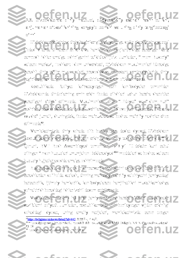 2.3.   O‘zbekistonda   diniy   matbuot,   diniy-ma’rifiy   asarlar   nashr   etilishi,
anjumanlar   o‘tkazilishining   kengayib   borishi   va   uning   diniy   targ‘ibotdagi
o‘rni
O‘zbekiston xalqining diniy bag‘rikenglik g‘oyalariga sodiq ekanligining yaqqol
ifodasi   sifatida   dinlararo   do‘stlik   va   hamkorlikni   rivojlantirishga   qaratilgan   keng
qamrovli   ishlar   amalga   oshirilganini   ta’kidlash   joiz.   Jumladan,   “Imom   Buxoriy”
xalqaro   markazi,   Toshkent   Islom   universiteti,   O‘zbekiston   musulmonlari   idorasiga
qarashli   diniy   ta’lim   muassasalari,   pravoslav   va   protestant   seminariyalarida   diniy
bag‘rikenglikni targ‘ib etuvchi turli tadbirlar muntazam o‘tkazilmoqda.
Respublikada   faoliyat   ko‘rsatayotgan   turli   konfessiyalar   tomonidan
O‘zbekistonda   dindorlarning   emin-erkin   ibodat   qilishlari   uchun   barcha   sharoitlar
yaratilgani   e’tirof   etilmoqda.   Musulmonlar   uchun   “Hidoyat”   va   “Islom   nuri”
nashrlari,  pravoslavlikka   e’tiqod  qiluvchilar  uchun  “Slovo  jizni”  gazetasi,  “Vostok
svыshe”   jurnali,   shuningdek,   ibodat   ma’ruzalari   va   boshqa   ma’rifiy   nashrlar   chop
etilmoqda 87
.
Mamlakatimizda   diniy   sohada   olib   borilayotgan   davlat   siyosati   O‘zbekiston
Respublikasi   Konstitusiyasi,   “Vijdon   erkinligi   va   diniy   tashkilotlar   to‘g‘risida 88
”gi
Qonuni,   BMT   Bosh   Assambleyasi   tomonidan   1948-yil   10-dekabr   kuni   qabul
qilingan “Inson huquqlari umumjahon Deklarasiyasi 89
” moddalari va boshqa xalqaro
huquqiy hujjatlar asosida amalga oshirilmoqda.
Bugungi kunda dinning asl insonparvarlik mohiyatini asrash, uni turli noto‘g‘ri
qarashlardan sof holda saqlash, dinning ma’naviy-ma’rifiy salohiyatini jamiyatdagi
barqarorlik,   ijtimoiy   hamkorlik,   konfessiyalararo   hamjihatlikni   mustahkamlashga
yo‘naltirish borasidagi ishlar izchil davom ettirilmoqda.
      Mavjud   muammolarni   hal   etish   jamiyatimizning   barcha   a’zolari   oldiga   qator
vazifalarni   qo‘yadi.   Jumladan,   respublikamizda   olib   borilayotgan   vijdon   erkinligi
sohasidagi   siyosat,   uning   amaliy   natijalari,   mamlakatimizda   qaror   topgan
87
https://religions.uz/news/detail?id=442    . 2022 йил 4 май.
88
 “Htpps://googleweblight.com/sp?u=htpps%2F%2Flex.uz%2Facts%2F-65108&geid=NSTNR”htpps://lex.uz/acts/-
65108
89
Htpps://constitution.uz/oz/pages/humanrights
54 