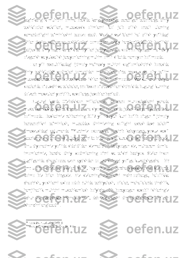 bag‘rikenglik   muhitini   omma   orasida   keng   yoritishga   qaratilgan   tadbirlarga   diniy
tashkilotlar   vakillari,   mutaxassis   olimlarni   faol   jalb   qilish   orqali   ularning
samardorligini   ta’minlashni   taqozo   etadi.   Mazkur   vazifalarni   hal   qilish   yo‘lidagi
ishlar   davlat   va   jamoat   tashkilotlari   tomonidan   uzviy   hamkorlikda   olib   borilishi
natijasida diniy bag‘rikenglik tamoyillari jamiyatimizda sodir bo‘layotgan ma’naviy
o‘zgarish va yuksalish jarayonlarining muhim omili sifatida namoyon bo‘lmoqda.
Har   yili   respublikadagi   ijtimoiy-ma’naviy   muhitni   sog‘lomlashtirish   borasida
diniy   tashkilotlar   xodimlari   tomonidan   mahallalar,   o‘rta   maxsus   va   oliy   ta’lim
muassasalarida   targ‘ibot-tashvitqot   ishlar   olib   borilmoqda.   Mazkur   ma’naviyat
soatlarida o‘quvchi va talabalar, professor-o‘qituvchilar ishtirokida bugungi kunning
dolzarb mavzulari yoritilib, savollarga javoblar beriladi.
      Bugungi   kunda   O‘zbekiston   millatlar   va   dinlararo   munosabatlarni   yanada
mustahkamlashga yo‘naltirgan odilona siyosati natijasida jahon hamjamiyatiga ibrat
bo‘lmoqda.   Davlatimiz   rahbarining   2017-yil   15-iyun   kuni   bo‘lib   o‘tgan   “Ijtimoiy
barqarorlikni   ta’minlash,   muqaddas   dinimizning   sofligini   asrash-davr   talabi”
90
mavzusidagi   anjumanda   “Yurtimiz   ostonasiga   bostirib   kelayotgan   yovuz   xavf-
xatarlarning   oldini   olish,   ularga   ma’rifat   bilan   qarshi   kurashishda,   hech   shubhasiz,
dinu diyonatimiz yo‘lida sidqidildan xizmat qilib kelayotgan siz, muhtaram domla-
imomlarimiz,   barcha   diniy   xodimlarning   o‘rni   va   ta’siri   beqiyos.   Sizlar   inson
tug‘ilganida   chaqaloqqa   azon   aytishdan   to   uni   so‘nggi   yo‘lga   kuzatishgacha   -   bir
umr  u bilan birga bo‘lasizlar.  Ya’ni, hayotimizdagi  barcha  yaxshi-yomon kunlarda
doimo   biz   bilan   birgasiz.   Biz   sizlarning   odamlarni   mehr-oqibatga,   halollikka
chaqirish,   yoshlarni   axloq-odob   ruhida   tarbiyalash,   oilalar,   mahallalarda   tinchlik,
hamjihatlik   muhitini   mustahkamlash   bo‘yicha   olib   borayotgan   savobli   ishlaringiz
uchun   barchangizdan   minnatdormiz”,   deb   takidlagani   din   arboblariga   bildirilgan
ishonchni anglatadi 91
.
90
Htpps://kun.uz/uz/78436215
91
“Адолат” газетаси.2020 йил № 18 сон.
55 