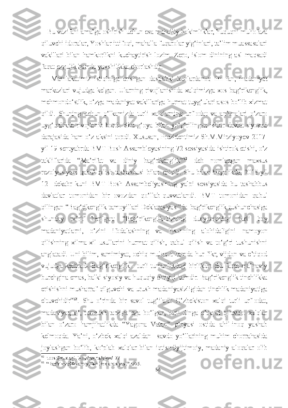     Bu vazifani amalga oshirish uchun esa mahalliy hokimliklar, huquqni muhofaza
qiluvchi idoralar, Yoshlar ittifoqi, mahalla fuqarolar yig‘inlari, ta’lim muassasalari
vakillari   bilan   hamkorlikni   kuchaytirish   lozim.   Zero,   islom   dinining   asl   maqsadi
faqat ezgulik hamda yaxshilikka chorlashdir.
      Mamlakatimiz   istiqlolga   erishgan   dastlabki   kunlardanoq   ilm-fan,   madaniyat
markazlari   vujudga kelgan.  Ularning rivojlanishida  xalqimizga  xos  bag‘rikenglik,
mehmondo‘stlik, o‘zga madaniyat vakillariga hurmat tuyg‘ulari asos bo‘lib xizmat
qildi.   Shuning   uchun   o‘lkamizda   turli   xalqlarning   urf-odat   va   an’analari   o‘zaro
uyg‘unlikda   rivojlanib   bordi.   Shu   g‘oya   bilan   yo‘g‘rilingan   ishlar   davlat   siyosati
darajasida   ham   o‘z   aksini   topdi.   Xususan,   Prezidentimiz   Sh.M.Mirziyoyev   2017-
yil 19-sentyabrda BMT Bosh Assambleyasining 72-sessiyasida ishtirok etishi, o‘z
takliflarida   “Ma’rifat   va   diniy   bag‘rikenglik” 92
  deb   nomlangan   maxsus
rezolyusiyani   qabul   qilish   tashabbusi   bilan   chiqdi.   Shu   bilan   birgalikda,   2018-yil
12-   dekabr   kuni   BMT   Bosh   Assambeliyasining   yalpi   sessiyasida   bu   tashabbus
davlatlar   tomonidan   bir   ovozdan   qo‘llab-quvvatlandi.   BMT   tomonidan   qabul
qilingan   “Bag‘rikenglik   tamoyillari   Deklarasiyasi”da   bag‘rikenglik   tushunchasiga
shunday   ta’rif   berilgan:   “Bag‘rikenglik-bizning   dunyomizdagi   turli   boy
madaniyatlarni,   o‘zini   ifodalashning   va   insonning   alohidaligini   namoyon
qilishning   xilma-xil   usullarini   hurmat   qilish,   qabul   qilish   va   to‘g‘ri   tushunishni
anglatadi. Uni bilim, samimiyat, ochiq muloqot hamda hur fikr, vijdon va e’tiqod
vujudga   keltiradi.   Bag‘rikenglik   -   turli   tumanlikdagi   birlikdir.   Bu   faqat   ma’naviy
burchgina emas, balki siyosiy va huquqiy ehtiyoj hamdir. Bag‘rikenglik-tinchlikka
erishishni  musharraf qilguvchi va urush madaniyasizligidan tinchlik madaniyatiga
eltuvchidir” 93
.   Shu   o‘rinda   bir   savol   tug‘iladi:   O‘zbekiston   xalqi   turli   urf-odat,
madaniyat,   til,   turmush   tarziga   ega   bo‘lgan,   turli   dinga   e’tiqod   qiluvchi   xalqlar
bilan   o‘zaro   hamjihatlikda   “Yagona   Vatan”   g‘oyasi   ostida   ahil-inoq   yashab
kelmoqda.   Ya’ni,   o‘zbek   xalqi   azaldan     savdo   yo‘llarining   muhim   chorrahasida
joylashgan   bo‘lib,   ko‘plab   xalqlar   bilan   iqtisodiyijtimoiy,   madaniy   aloqalar   olib
92
Htpps://mustaqillik.uz/events/view/177
93
  “Bag‘rikenglik tamoyillari Deklaratsiyasi”.1995.
56 