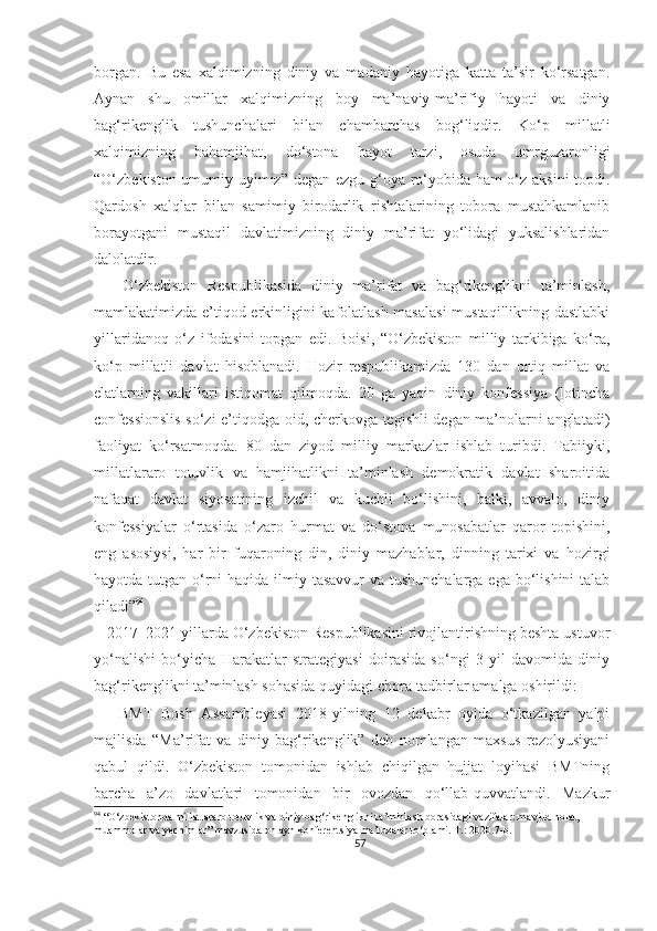 borgan.   Bu   esa   xalqimizning   diniy   va   madaniy   hayotiga   katta   ta’sir   ko‘rsatgan.
Aynan   shu   omillar   xalqimizning   boy   ma’naviy-ma’rifiy   hayoti   va   diniy
bag‘rikenglik   tushunchalari   bilan   chambarchas   bog‘liqdir.   Ko‘p   millatli
xalqimizning   bahamjihat,   do‘stona   hayot   tarzi,   osuda   umrguzaronligi
“O‘zbekiston-umumiy uyimiz” degan ezgu g‘oya ro‘yobida ham o‘z aksini  topdi.
Qardosh   xalqlar   bilan   samimiy   birodarlik   rishtalarining   tobora   mustahkamlanib
borayotgani   mustaqil   davlatimizning   diniy   ma’rifat   yo‘lidagi   yuksalishlaridan
dalolatdir.
      O‘zbekiston   Respublikasida   diniy   ma’rifat   va   bag‘rikenglikni   ta’minlash,
mamlakatimizda e’tiqod erkinligini kafolatlash masalasi  mustaqillikning dastlabki
yillaridanoq   o‘z   ifodasini   topgan   edi.   Boisi,   “O‘zbekiston   milliy   tarkibiga   ko‘ra,
ko‘p   millatli   davlat   hisoblanadi.   Hozir   respublikamizda   130   dan   ortiq   millat   va
elatlarning   vakillari   istiqomat   qilmoqda.   20   ga   yaqin   diniy   konfessiya   (lotincha
confessionslis so‘zi e’tiqodga oid, cherkovga tegishli degan ma’nolarni anglatadi)
faoliyat   ko‘rsatmoqda.   80   dan   ziyod   milliy   markazlar   ishlab   turibdi.   Tabiiyki,
millatlararo   totuvlik   va   hamjihatlikni   ta’minlash   demokratik   davlat   sharoitida
nafaqat   davlat   siyosatining   izchil   va   kuchli   bo‘lishini,   balki,   avvalo,   diniy
konfessiyalar   o‘rtasida   o‘zaro   hurmat   va   do‘stona   munosabatlar   qaror   topishini,
eng   asosiysi,   har   bir   fuqaroning   din,   diniy   mazhablar,   dinning   tarixi   va   hozirgi
hayotda tutgan o‘rni  haqida ilmiy tasavvur va tushunchalarga ega bo‘lishini  talab
qiladi” 94
   2017–2021-yillarda O‘zbekiston Respublikasini rivojlantirishning beshta ustuvor
yo‘nalishi   bo‘yicha   Harakatlar   strategiyasi   doirasida   so‘ngi   3   yil   davomida   diniy
bag‘rikenglikni ta’minlash sohasida quyidagi chora-tadbirlar amalga oshirildi:
      BMT   Bosh   Assambleyasi   2018-yilning   12   dekabr   oyida   o‘tkazilgan   yalpi
majlisda   “Ma’rifat   va   diniy   bag‘rikenglik”   deb   nomlangan   maxsus   rezolyusiyani
qabul   qildi.   O‘zbekiston   tomonidan   ishlab   chiqilgan   hujjat   loyihasi   BMTning
barcha   a’zo   davlatlari   tomonidan   bir   ovozdan   qo‘llab-quvvatlandi.   Mazkur
94
 “O‘zbekistonda millatlararo totuvlik va diniy bag‘rikenglikni ta’minlash borasidagi vazifalar: mavjud holat, 
muammolar va yechimlar” mavzusida onlayn konferentsiya ma’ruzalar to‘plami. T.: 2020.7-b.
57 