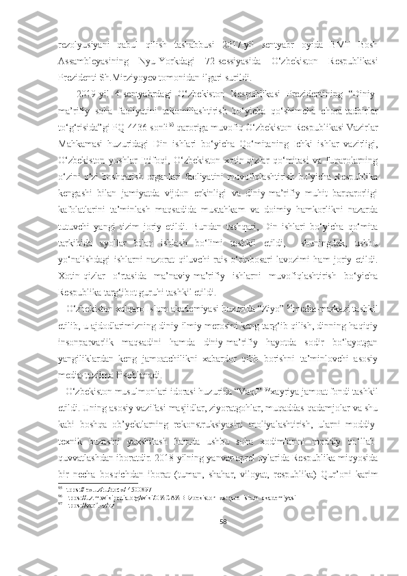 rezolyusiyani   qabul   qilish   tashabbusi   2017-yil   sentyabr   oyida   BMT   Bosh
Assambleyasining   Nyu-Yorkdagi   72-sessiyasida   O‘zbekiston   Respublikasi
Prezidenti Sh.Mirziyoyev tomonidan ilgari surildi.
      2019-yil   4-sentyabrdagi   O‘zbekiston   Respublikasi   Prezidentining   “Diniy-
ma’rifiy   soha   faoliyatini   takomillashtirish   bo‘yicha   qo‘shimcha   chora-tadbirlar
to‘g‘risida”gi PQ-4436-sonli 95
 qaroriga muvofiq O‘zbekiston Respublikasi Vazirlar
Mahkamasi   huzuridagi   Din   ishlari   bo‘yicha   Qo‘mitaning   Ichki   ishlar   vazirligi,
O‘zbekiston   yoshlar   Ittifoqi,   O‘zbekiston   xotin-qizlar   qo‘mitasi   va   fuqarolarning
o‘zini  o‘zi  boshqarish organlari  faoliyatini muvofiqlashtirish bo‘yicha Respublika
kengashi   bilan   jamiyatda   vijdon   erkinligi   va   diniy-ma’rifiy   muhit   barqarorligi
kafolatlarini   ta’minlash   maqsadida   mustahkam   va   doimiy   hamkorlikni   nazarda
tutuvchi   yangi   tizim   joriy   etildi.   Bundan   tashqari,   Din   ishlari   bo‘yicha   qo‘mita
tarkibida   ayollar   bilan   ishlash   bo‘limi   tashkil   etildi,     shuningdek,   ushbu
yo‘nalishdagi   ishlarni   nazorat   qiluvchi   rais   o‘rinbosari   lavozimi   ham   joriy   etildi.
Xotin-qizlar   o‘rtasida   ma’naviy-ma’rifiy   ishlarni   muvofiqlashtirish   bo‘yicha
Respublika targ‘ibot guruhi tashkil etildi.
   O‘zbekiston xalqaro Islom akademiyasi huzurida “Ziyo”  96
media-markazi tashkil
etilib, u ajdodlarimizning diniy-ilmiy merosini keng targ‘ib qilish, dinning haqiqiy
insonparvarlik   maqsadini   hamda   diniy-ma’rifiy   hayotda   sodir   bo‘layotgan
yangiliklardan   keng   jamoatchilikni   xabardor   qilib   borishni   ta’minlovchi   asosiy
media-tuzilma hisoblanadi.
   O‘zbekiston musulmonlari idorasi huzurida “Vaqf”  97
xayriya jamoat fondi tashkil
etildi. Uning asosiy vazifasi masjidlar, ziyoratgohlar, muqaddas qadamjolar va shu
kabi   boshqa   ob’yektlarning   rekonstruksiyasini   moliyalashtirish,   ularni   moddiy-
texnik   bazasini   yaxshilash   hamda   ushbu   soha   xodimlarini   moddiy   qo‘llab-
quvvatlashdan iboratdir. 2018-yilning yanvar-aprel oylarida Respublika miqyosida
bir   necha   bosqichdan   iborat   (tuman,   shahar,   viloyat,   respublika)   Qur’oni   karim
95
Htpps://lex.uz/ru/docx/-4500897
96
 Htpps://uz.m.wikipedia.org/wiki/O%CA%BBzbekiston_xalqaro_islom_akademiyasi
97
 Htpps://vaqf.uz/oz
58 