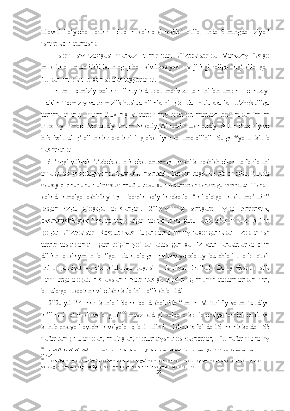 tilovati   bo‘yicha   qorilar   ochiq   musobaqasi   tashkil   etilib,   unda   5   mingdan   ziyod
ishtirokchi qatnashdi.
      Islom   sivilizasiyasi   markazi   tomonidan   O‘zbekistonda   Markaziy   Osiyo
musulmon   mutafakkirlarining   jahon   sivilizasiyasi   rivojidagi   roliga   bag‘ishlangan
10 dan ortiq kitob va risolalar tayyorlandi.
      Imom   Termiziy   xalqaro   ilmiy-tadqiqot   markazi   tomonidan   Imom   Termiziy,
Hakim Termiziy va termizlik boshqa olimlarning 20 dan ortiq asarlari o‘zbek tiliga
tarjima   qilindi.   Imom   Buxoriy   xalqaro   ilmiy-tadqiqot   markazi   tomonidan   Imom
Buxoriy,  Imom Moturidiy, Imom Nasafiy, Alouddin Usmondiy, Saffar Buxoriy va
h.k. kabi ulug‘ allomalar asarlarining aksariyati tarjima qilinib, 50 ga  98
yaqin kitob
nashr etildi.
   So‘nggi yillarda O‘zbekistonda ekstremizmga qarshi kurashish chora-tadbirlarini
amalga oshirishdagi yondashuvlar konseptual jihatdan qayta ko‘rib chiqildi. Bunda
asosiy e’tibor aholi o‘rtasida profilaktika va tushuntirish ishlariga qaratildi. Ushbu
sohada   amalga   oshirilayotgan   barcha   sa’y-harakatlar   “Jaholatga   qarshi   ma’rifat”
degan   ezgu   g‘oyaga   asoslangan.   2018-yilning   sentyabr   oyida   terroristik,
ekstremistik   yoki   boshqa   taqiqlangan   tashkilot   va   guruhlarga   adashib   a’zo   bo‘lib
qolgan   O‘zbekiston   Respublikasi   fuqarolarini   jinoiy   javobgarlikdan   ozod   qilish
tartibi   tasdiqlandi.   Ilgari   to‘g‘ri   yo‘ldan   adashgan   va   o‘z   xatti-harakatlariga   chin
dildan   pushaymon   bo‘lgan   fuqarolarga   ma’naviy-axloqiy   burchlarini   ado   etish
uchun   jamiyat   va   o‘z   oilalariga   qaytish   imkoniyati   beriladi.   Diniy   ekstremistik
oqimlarga   aloqador   shaxslarni   reabilitasiya   qilishning   muhim   qadamlaridan   biri,
bu ularga nisbatan avf etish aktlarini qo‘llash bo‘ldi.
     2020 yil 3-4 mart kunlari Samarqand shahrida “Imom Moturidiy va moturidiya
ta’limoti:   o‘tmish   va   bugun” 99
  mavzusidagi   xalqaro   konferensiya   tashkil   etildi   va
konferensiya boyicha tavsiyalar qabul qilindi. Ushbu tadbirda 15 mamlakatdan 55
nafar   taniqli   ulamolar,   muftiylar,   moturidiyshunos   ekspertlar,   100   nafar   mahalliy
98
 Htpps://xs.uz/uz/post/imom-bukhorij-khalqaro-ilmiy-tadqiqot-markazi-tomonidan-yangi-kitoblar-taqdimoti-
otkazildi
99
 Htpps://sammuslim.uz/oz/press/seminars-briefings/imom-abu-mansur-moturidy-va-motrudiya-ta’limoti-otmish-
va-bugun-mavzusidagi-xalqaro-konferentsiya-bo’yicha-tavsiyalar-qabul-qilindi.
59 