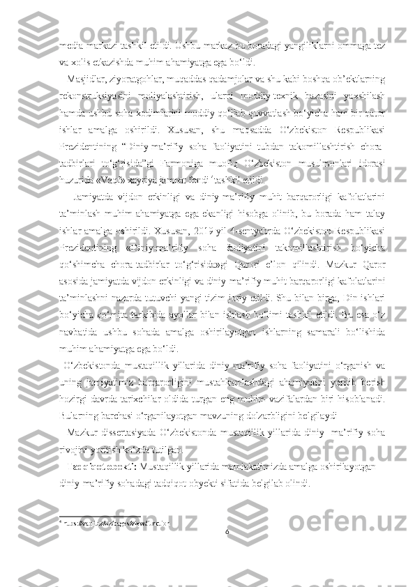 media-markazi tashkil etildi. Ushbu markaz bu boradagi yangiliklarni ommaga tez
va xolis etkazishda muhim ahamiyatga ega bo‘ldi.
   Masjidlar, ziyoratgohlar, muqaddas qadamjolar va shu kabi boshqa ob’ektlarning
rekonstruksiyasini   moliyalashtirish,   ularni   moddiy-texnik   bazasini   yaxshilash
hamda ushbu soha xodimlarini moddiy qo‘llab-quvvatlash bo‘yicha ham bir qator
ishlar   amalga   oshirildi.   Xususan,   shu   maqsadda   O‘zbekiston   Respublikasi
Prezidentining   “Diniy-ma’rifiy   soha   faoliyatini   tubdan   takomillashtirish   chora-
tadbirlari   to‘g‘risida”gi   Farmoniga   muofiq   O‘zbekiston   musulmonlari   idorasi
huzurida  «Vaqf» xayriya jamoat fondi  4
tashkil etildi.
      Jamiyatda   vijdon   erkinligi   va   diniy-ma’rifiy   muhit   barqarorligi   kafolatlarini
ta’minlash   muhim   ahamiyatga   ega   ekanligi   hisobga   olinib,   bu   borada   ham   talay
ishlar amalga oshirildi. Xususan,  2019 yil  4-sentyabrda O‘zbekiston Respublikasi
Prezidentining   «Diniy-ma’rifiy   soha   faoliyatini   takomillashtirish   bo‘yicha
qo‘shimcha   chora-tadbirlar   to‘g‘risida»gi   Qarori   e’lon   qilindi.   Mazkur   Qaror
asosida jamiyatda vijdon erkinligi va diniy-ma’rifiy muhit barqarorligi kafolatlarini
ta’minlashni  nazarda tutuvchi yangi tizim joriy etildi. Shu bilan birga, Din ishlari
bo‘yicha   qo‘mita   tarkibida   ayollar   bilan   ishlash   bo‘limi   tashkil   etildi.   Bu   esa   o‘z
navbatida   ushbu   sohada   amalga   oshirilayotgan   ishlarning   samarali   bo‘lishida
muhim ahamiyatga ega bo‘ldi. 
  O‘zbekistonda   mustaqillik   yillarida   diniy-ma’rifiy   soha   faoliyatini   o‘rganish   va
u ning   jamiyatimiz   barqarorli gini   mustahkamlashdagi   ahamiyatini   yoritib   berish
hozirgi  davrda  tarixchilar   oldida   turgan  eng  muhim  vazifalardan  biri  hisoblanadi.
Bularning barchasi o‘rganilayotgan mavzuning dolzarbligini belgilaydi
    Mazkur   dissertasiyada   O‘zbekistonda   mustaqillik   yillarida   diniy-   ma’rifiy   soha
rivojini yoritish ko‘zda tutilgan.
   Tadqiqot obekti:  Mustaqillik yillarida mamlakatimizda amalga oshirilayotgan 
diniy-ma’rifiy sohadagi tadqiqot obyekti sifatida belgilab olindi.
4
 https://vaqf.uz/oz/pages/view/function
6 