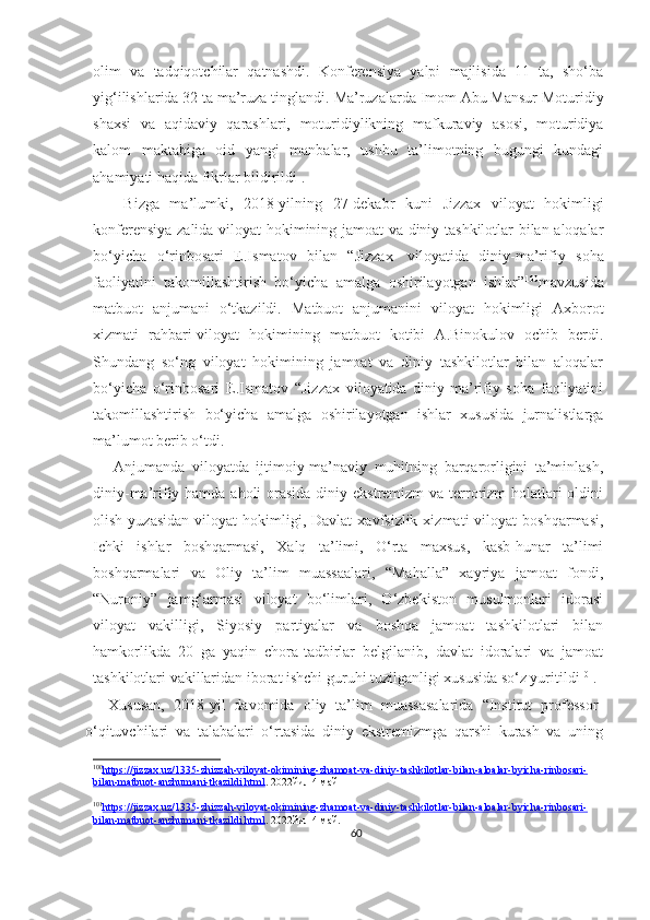 olim   va   tadqiqotchilar   qatnashdi.   Konferensiya   yalpi   majlisida   11   ta,   sho‘ba
yig‘ilishlarida 32 ta ma’ruza tinglandi.   Ma’ruzalarda Imom Abu Mansur Moturidiy
shaxsi   va   aqidaviy   qarashlari,   moturidiylikning   mafkuraviy   asosi,   moturidiya
kalom   maktabiga   oid   yangi   manbalar,   ushbu   ta’limotning   bugungi   kundagi
ahamiyati haqida fikrlar bildirildi .
      Bizga   ma’lumki,   2018-yilning   27-dekabr   kuni   Jizzax   viloyat   hokimligi
konferensiya zalida viloyat hokimining jamoat va diniy tashkilotlar bilan aloqalar
bo‘yicha   o‘rinbosari   E.Ismatov   bilan   “Jizzax     viloyatida   diniy-ma’rifiy   soha
faoliyatini   takomillashtirish   bo‘yicha   amalga   oshirilayotgan   ishlar” 100
mavzusida
matbuot   anjumani   o‘tkazildi.   Matbuot   anjumanini   viloyat   hokimligi   Axborot
xizmati   rahbari-viloyat   hokimining   matbuot   kotibi   A.Binokulov   ochib   berdi.
Shundang   so‘ng   viloyat   hokimining   jamoat   va   diniy   tashkilotlar   bilan   aloqalar
bo‘yicha   o‘rinbosari   E.Ismatov   “Jizzax   viloyatida   diniy-ma’rifiy   soha   faoliyatini
takomillashtirish   bo‘yicha   amalga   oshirilayotgan   ishlar   xususida   jurnalistlarga
ma’lumot berib o‘tdi.
      Anjumanda   viloyatda   ijtimoiy-ma’naviy   muhitning   barqarorligini   ta’minlash,
diniy-ma’rifiy hamda aholi  orasida diniy ekstremizm  va terrorizm  holatlari  oldini
olish  yuzasidan  viloyat   hokimligi,  Davlat   xavfsizlik  xizmati   viloyat   boshqarmasi,
Ichki   ishlar   boshqarmasi,   Xalq   ta’limi,   O‘rta   maxsus,   kasb-hunar   ta’limi
boshqarmalari   va   Oliy   ta’lim   muassaalari,   “Mahalla”   xayriya   jamoat   fondi,
“Nuroniy”   jamg‘armasi   viloyat   bo‘limlari,   O‘zbekiston   musulmonlari   idorasi
viloyat   vakilligi,   Siyosiy   partiyalar   va   boshqa   jamoat   tashkilotlari   bilan
hamkorlikda   20   ga   yaqin   chora-tadbirlar   belgilanib,   davlat   idoralari   va   jamoat
tashkilotlari vakillaridan iborat ishchi guruhi tuzilganligi xususida so‘z yuritildi 101
.
Xususan,   2018-yil   davomida   oliy   ta’lim   muassasalarida   “Institut   professor-
o‘qituvchilari   va   talabalari   o‘rtasida   diniy   ekstremizmga   qarshi   kurash   va   uning
100
https://jizzax.uz/1335-zhizzah-viloyat-okimining-zhamoat-va-diniy-tashkilotlar-bilan-aloalar-byicha-rinbosari-   
bilan-matbuot-anzhumani-tkazildi.html . 2022йил 4 май
101
https://jizzax.uz/1335-zhizzah-viloyat-okimining-zhamoat-va-diniy-tashkilotlar-bilan-aloalar-byicha-rinbosari-   
bilan-matbuot-anzhumani-tkazildi.html . 2022йил 4 май.
60 