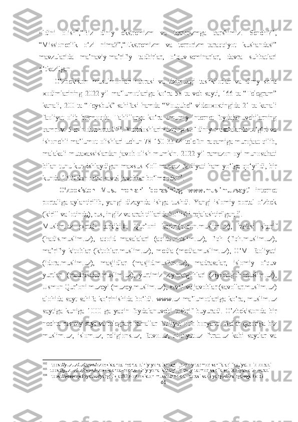 oldini   olish”,“Biz   diniy   ekstremizm   va   terrorizmga   qarshimiz!   Senchi?”,
“Missionerlik   o‘zi   nima?”,“Ekstremizm   va   terrorizm–taraqqiyot   kushandasi”
mavzularida   ma’naviy-ma’rifiy   tadbirlar,   o‘quv-seminarlar,   davra   suhbatlari
o‘tkazilgan.
      O‘zbekiston   musulmonlari   idorasi   va   tizimdagi   tashkilotlar   va   diniy   soha
xodimlarining   2022-yil   ma’lumotlariga   ko‘ra   58   ta   veb-sayti,   166   ta   “Telegram”
kanali,  200   ta   “Feysbuk”   sahifasi   hamda   “Youtube”   videoxostingida   21  ta   kanali
faoliyat   olib   bormoqda.   Tahlillarga   ko‘ra   umumiy   Internet   foydalanuvchilarning
qamrovi 5 mln.dan ortadi 102
.   Yurtdoshlarimizning sof diniy masalalarda to‘g‘ri va
ishonchli ma’lumot olishlari uchun 78-150-33-44 telefon raqamiga murojaat qilib,
malakali mutaxassislardan javob olish mumkin.   2022-yil ramazon oyi munosabati
bilan tunu kun ishlaydigan maxsus Koll-markaz faoliyati ham yo‘lga qo‘yildi, bir
kunda 1000 dan ortiq savol-javoblar bo‘lmoqda 103
.
      O‘zbekiston   Musulmonlari   idorasining   www.muslim.uz sayti   internet
portaliga   aylantirilib,   yangi   dizaynda   ishga   tushdi.   Yangi   islomiy   portal   o‘zbek
(kirill va lotinda), rus, ingliz va arab tillarida bo‘lishi rejalashtirilgan 104
.
Muslim.uz   portali   tarkibida   Qur’oni   karim(quron.muslim.uz),   hadisi   sharif
(hadis.muslim.uz),   aqoid   masalalari   (aqida.muslim.uz),   fiqh   (fiqh.muslim.uz),
ma’rifiy   kitoblar   (kitoblar.muslim.uz),   media   (media.muslim.uz),   O‘MI   faoliyati
(idora.muslim.uz),   masjidlar   (masjid.muslim.uz),   madrasalar,   islomiy   o‘quv
yurtlari   (madrasalar.muslim.uz),   yurtimiz   ziyoratgohlari   (ziyoratgoh.muslim.uz),
Usmon Qur’oni muzeyi (muzey.muslim.uz), savol va javoblar (savollar.muslim.uz)
alohida   sayt-sahifa   ko‘rinishida   bo‘ldi.   www . uz   ma ’ lumotlariga   ko ’ ra ,   muslim . uz
saytiga   kuniga   1000   ga   yaqin   foydalanuvchi   tashrif   buyuradi .   O’zbekistonda   bir
nechta  rasmiy  sayt  va  telegram  kanallar   faoliyat   olib boryapti. Bular   qatoriga biz
muslim.uz,   islom.uz,   religions.uz,   fatvo.uz,   hidoyat.uz   fitrat.uz   kabi   saytlar   va
102
 Htpps://yuz.uz/uz/news/ozbekistanda-nechta-diniy-yonalishdagi-ijtimoiy-tarmoq-sahifalari-faoliyat-olib-boradi
103
Htpps://yuz.uz/uz/news/ozbekistanda-nechta-diniy-yonalishdagi-ijtimoiy-tarmoq-sahifalari-faoliyat-olib-boradi
104
 Htpps://www.qadriyat.uz/yangiliklar/837-ozbekiston-mussulmonlari-idorasi-sa-ti-yangi-diza-nga-ega-boldi
61 