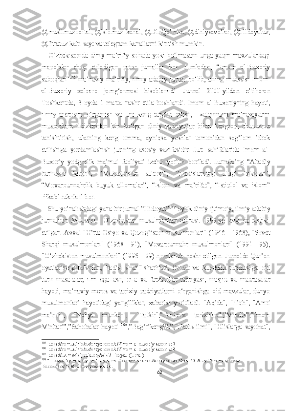 @muslimuzportal, @islomuz_kanal, @DinQo’mita, @diniysavollar, @Hidoyatuz,
@fitratuz kabi sayt va telegram kanallarni kiritish mumkin.
     O‘zbekistonda diniy ma’rifiy sohada yoki bo‘lmasam unga yaqin mavzulardagi
maqolalar   chop   etiladigan   qator   jurnallar   bor.   Jumladan,   “Imom   al-Buxoriy
saboqlari” 105
-ma’naviy-ma’rifiy, ilmiy-adabiy jurnal bo‘lib, uning muassisi Imom-
al-Buxoriy   xalqaro   jamg‘armasi   hisoblanadi.   Jurnal   2000-yildan   e’tiboran
Toshkentda,   3   oyda   1   marta   nashr   etila   boshlandi.   Imom   al-Buxoriyning   hayoti,
ilmiy   merosini   o‘rganish   va   uni   keng   targ‘ib   qilish,     xalqimizni   ma’naviyatini
mustahkam   ildizlaridan   biri   bo‘lgan   diniy   qadriyatlar   bilan   kengroq,   chuqurroq
tanishtirish,   ularning   keng   omma,   ayniqsa   yoshlar   tomonidan   sog‘lom   idrok
etilishiga   yordamlashish   jur.ning   asosiy   vazifasidir.   Jur.   sahifalarida   Imom   al-
Buxoriy   yodgorlik   majmui   faoliyati   izchil   yoritib   boriladi.   Jurnalning   “Abadiy
barhayot   kitob”,   “Muhaddislar   sultoni”,   “Hadislarning   ulug‘   hikmati”,
“Movarounnahrlik   buyuk   allomalar”,   “Islom   va   ma’rifat”,   “Istiqlol   va   islom”
106
kabi ruknlari bor. 
   Shu yo‘nalishdagi yana bir jurnal “Hidoyat” 107
-oylik diniy-ijtimoiy, ilmiy-adabiy
jurnalidir.   Muassisi   -   O‘zbekiston   musulmonlari   idorasi.   1999-yil   avg   .da   tashkil
etilgan. Avval "O‘rta Osiyo va Qozog‘iston musulmonlari" (1946—1968), "Sovet
Sharqi   musulmonlari"   (1968—91),   "Movarounnahr   musulmonlari"   (1991—95),
"O‘zbekiston musulmonlari" (1995—99) nomlarida nashr etilgan. Jurnalda Qur’on
oyatlarining   tafsirlari,   hadisi   sharif   sharhlari,   ibodat   va   kundalik   turmushga   oid
turli   masalalar,   ilm   egallash,   oila   va   farzandlar   tarbiyasi,   masjid   va   madrasalar
hayoti,   ma’naviy   meros   va   tarixiy   qadriyatlarni   o‘rganishga   oid   mavzular,   dunyo
musulmonlari   hayotidagi   yangiliklar,   xabarlar   yoritiladi.   "Aqida",   "Fiqh",   "Amri
ma’ruf",   "Nahyi   munkar",   "Tafsir",”Dinimiz   tarixidan”,”Muxlis”,”Imom
Minbari”,”Sahobalar   hayoti 108
”,”Bag‘rikenglik”,"Hadis   ilmi",   "Olislarga   sayohat",
105
Htpps://qomus.info/oz/encyclopedia/i/imom-al-buxoriy-saboqlari/
106
Htpps://qomus.info/oz/encyclopedia/i/imom-al-buxoriy-saboqlari/
107
Htpps://uz.m.wikipedia.org/wiki/Hidoyat_(jurnal)
108
 “Hidoyat’oylik diniy-ma’rifiy jurnalToshkent shahar Zarqaynar ko’chasi 47-A uy.”Shamsiddinxon 
Boboxonov”NMIU bosmoxonasida.
62 