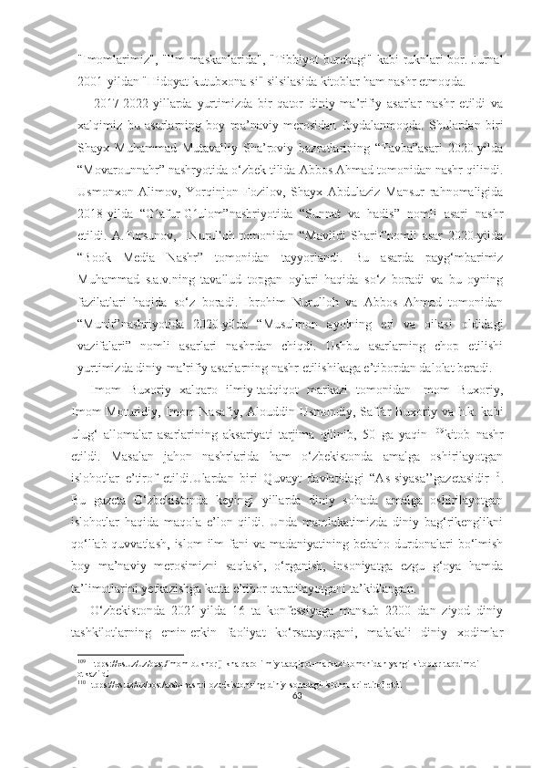 "Imomlarimiz", "Ilm maskanlarida", "Tibbiyot burchagi" kabi ruknlari bor. Jurnal
2001-yildan "Hidoyat kutubxona-si" silsilasida kitoblar ham nashr etmoqda.
      2017-2022-yillarda   yurtimizda   bir   qator   diniy   ma’rifiy   asarlar   nashr   etildi   va
xalqimiz   bu   asarlarning   boy   ma’naviy   merosidan   foydalanmoqda.   Shulardan   biri
Shayx   Muhammad   Mutavalliy   Sha’roviy   hazratlarining   “Tavba”asari   2020-yilda
“Movarounnahr” nashryotida o‘zbek tilida Abbos Ahmad tomonidan nashr qilindi.
Usmonxon   Alimov,   Yorqinjon   Fozilov,   Shayx   Abdulaziz   Mansur   rahnomaligida
2018-yilda   “G afur-G ulom”nashriyotida   “Sunnat   va   hadis”   nomli   asari   nashrʻ ʻ
etildi.   A.Tursunov,   I.Nurulloh   tomonidan   “Mavlidi   Sharif”nomli   asar   2020-yilda
“Book   Media   Nashr”   tomonidan   tayyorlandi.   Bu   asarda   payg‘mbarimiz
Muhammad   s.a.v.ning   tavallud   topgan   oylari   haqida   so‘z   boradi   va   bu   oyning
fazilatlari   haqida   so‘z   boradi.   Ibrohim   Nurulloh   va   Abbos   Ahmad   tomonidan
“Munir”nashriyotida   2020-yilda   “Musulmon   ayolning   eri   va   oilasi   oldidagi
vazifalari”   nomli   asarlari   nashrdan   chiqdi.   Ushbu   asarlarning   chop   etilishi
yurtimizda diniy-ma’rifiy asarlarning nashr etilishikaga e’tibordan dalolat beradi .
Imom   Buxoriy   xalqaro   ilmiy-tadqiqot   markazi   tomonidan   Imom   Buxoriy,
Imom Moturidiy, Imom Nasafiy, Alouddin Usmondiy, Saffar Buxoriy va h.k. kabi
ulug‘   allomalar   asarlarining   aksariyati   tarjima   qilinib,   50   ga   yaqin   109
kitob   nashr
etildi.   Masalan   jahon   nashrlarida   ham   o‘zbekistonda   amalga   oshirilayotgan
islohotlar   e’tirof   etildi.Ulardan   biri   Quvayt   davlatidagi   “As-siyasa’’gazetasidir 110
.
Bu   gazeta   O‘zbekistonda   keyingi   yillarda   diniy   sohada   amalga   oshirilayotgan
islohotlar   haqida   maqola   e’lon   qildi.   Unda   mamlakatimizda   diniy   bag‘rikenglikni
qo‘llab-quvvatlash,   islom   ilm-fani   va  madaniyatining  bebaho  durdonalari   bo‘lmish
boy   ma’naviy   merosimizni   saqlash,   o‘rganish,   insoniyatga   ezgu   g‘oya   hamda
ta’limotlarini yetkazishga katta e’tibor qaratilayotgani ta’kidlangan.
O‘zbekistonda   2021-yilda   16   ta   konfessiyaga   mansub   2200   dan   ziyod   diniy
tashkilotlarning   emin-erkin   faoliyat   ko‘rsatayotgani,   malakali   diniy   xodimlar
109
 Htpps://xs.uz/uz/post/imom-bukhorij-khalqaro-ilmiy-tadqiqot-markazi-tomonidan-yangi-kitoblar-taqdimoti-
otkazildi
110
Htpps://xs.uz/uz/post/arab-nashri-ozbekistonning-diniy-sohadagi-islohotlari-etirof-etdi
63 