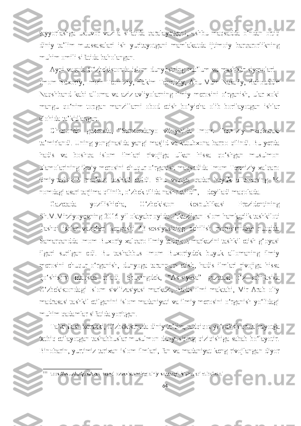 tayyorlashga   ustuvor   vazifa   sifatida   qaralayotgani,   ushbu   maqsadda   o‘ndan   ortiq
diniy   ta’lim   muassasalari   ish   yuritayotgani   mamlakatda   ijtimoiy   barqarorlikning
muhim  omili sifatida baholangan.
Ayni vaqtda O‘zbekistonda islom  dunyosining ma’lum  va mashhur  siymolari -
Imom   Buxoriy,   Imom   Termiziy,   Hakim   Termiziy,   Abu   Muin   Nasafiy,   Bahouddin
Naqshband   kabi   alloma   va   aziz-avliyolarning   ilmiy   merosini   o‘rganish,   ular   xoki
mangu   qo‘nim   topgan   manzillarni   obod   etish   bo‘yicha   olib   bori layotgan   ishlar
alohida ta’kid langan.
Chunonchi   gazetada,   “Surxondaryo   viloyatida   Imom   Termiziy   maqbarasi
ta’mirlandi. Uning yonginasida yangi masjid va kutubxona barpo qilindi. Bu yerda
hadis   va   boshqa   islom   ilmlari   rivojiga   ulkan   hissa   qo‘shgan   musulmon
ulamolarining ilmiy merosini  chuqur  o‘rganish maqsadida  Imom  Termiziy xalqaro
ilmiy- tadqiqot   markazi   tashkil   etildi.   Shu   vaqtga   qadar   buyuk   allomaning   14
nomdagi asari tarjima qilinib, o‘zbek tilida nashr etildi”,  111
deyiladi maqolada.
Gazetada   yozilishicha,   O‘zbekiston   Respublikasi   Prezidentining
Sh.M.Mirziyoyevning  2016 - yil oktyabr oyida o‘tkazilgan Islom hamkorlik tashkiloti
Tashqi   ishlar   vazirlari   kengashi   43-sessiyasining   ochilish   marosimidagi   nutqida
Samarqandda Imom Buxoriy xalqaro ilmiy-tadqiqot markazini tashkil etish g‘oyasi
ilgari   surilgan   edi.   Bu   tashabbus   Imom   Buxoriydek   buyuk   allomaning   ilmiy
merosini   chuqur   o‘rganish,   dunyoga   tarannum   etish,   hadis   ilmlari   rivojiga   hissa
qo‘shishni   maqsad   qiladi.   Shuningdek,   “As-siyasa”   gazetasi   o‘z   sahifasida
O‘zbekistondagi   Islom   sivilizasiyasi   markazi,   Hadis   ilmi   maktabi,   Mir   Arab   oliy
madrasasi tashkil etilganini islom madaniyati va ilmiy merosini o‘rganish yo‘lidagi
muhim qadamlar sifatida yoritgan.
Ta’kidlash kerakki, O‘zbekistonda diniy ta’lim,  tadqiqot yo‘nalishlarida hayotga
tatbiq etilayotgan tashabbuslar musulmon dunyosining qiziqishiga sabab bo‘layotir.
Binobarin, yurtimiz tarixan islom ilmlari, fan va   madaniyat keng   rivojlangan diyor
111
Htpps://xs.uz/uz/post/arab-nashri-ozbekistonning-diniy-sohadagi-islohotlari-etirof-etdi
64 