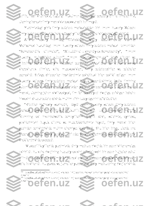 bo‘lib, hech shubhasiz, bugungi musulmon madaniyati taraqqiyotini   allomalarimiz,
ularning benazir  ilmiy merosisiz tasavvur etib bo‘lmaydi.
Yurtimizdagi   yirik   ilmiy   tadqiqot   markazlaridan   biri   Imom   Buxoriy   Xalqaro
Ilmiy tadqiqot markazida ham so‘nggi yillarda atroflicha ishlar amalga oshirildi.
Alisher   Navoiy   nomidagi   O‘zbekiston   Milliy   kutubxonasida   Vazirlar
Mahkamasi   huzuridagi   Imom   Buxoriy   xalqaro   ilmiy-tadqiqot   markazi     tomonidan
“Samarqandlik   allomalar”,   “Alouddin   al-Usmandiy   as-Samarqandiy”,   “Imom
Buxoriy   -muhaddislar   sultoni”,   “Imom   Buxoriy   majmuasi”   kitob   albomi   va
“Ibrohim   Saffor   Buxoriy”   112
kitoblari   taqdimoti   o‘tkazildi.Unda   islomshunos   va
sharqshunos   olimlar,   soha   mutaxassislari,   ilmiy   tadqiqotchilar   va   talabalar
qatnashdi.   So‘zga   chiqqanlar   Prezidentimiz   tashabbusi   bilan   tashkil   etilgan   Imom
Buxoriy   xalqaro   ilmiy-tadqiqot   markazi   buyuk   vatandoshimiz,   hadis   ilmining
sultoni Imom Buxoriy hamda yurtimizdan yetishib chiqqan boshqa ulug‘ allomalar
merosi,   ularning   jahon   sivilizasiyasi,   ilm-fan   taraqqiyoti   rivojiga   qo‘shgan   bebaho
hissasini chuqur tadqiq etishda muhim o‘rin tutayotganini ta’kidladilar.
“Kitoblar   ma’naviy   xazinadir,-   deydi   Imom   Buxoriy   xalqaro   ilmiy-tadqiqot
markazi   direktori   o‘rinbosari   Shukurillo   Umarov 113
.   Ushbu   asarlar   ma’rifiy
islomning   asl   insonparvarlik   tamoyillarini   targ‘ib   etish,   xalqimiz,   ayniqsa,
yoshlarimizni   buyuk   alloma   va   mutafakkirlarimiz   hayoti,   ilmiy   merosi   bilan
yaqindan   tanishtirishda   muhim   ahamiyat   kasb   etadi.   Shu   bilan   birga,   ularda   ona
Vatanga   hurmat,   milliy   qadriyat,   urf-odat   va   an’analarimizga   sadoqat   tuyg‘ularni
shakllantirishda asqatadi.
  Mustaqillik yillarida yurtimizda diniy matbuot rivojida bir qator ishlar amalga
oshirildi. Bu soha  rivojining huquqiy asosini  ta’minlovchi  bir  qator  hujjatlar  qabul
qilindi. O‘zbekiston musulmonlari idorasi qoshida bir qator  gazeta va  jurnallar nashr
etil a boshlan di. Bu   gazeta va   jurnallar yurtimizda diniy matbuotning rivojlanishida
112
 Htpps://xs.uz/uz/post/imom-bukhorij-khalqaro-ilmij-tadqiqot-markazi-tomonidan-yangi-kitoblar-taqdimoti-
otkazildi
113
Htpps://xs.uz/uz/post/imom-bukhorij-khalqaro-ilmij-tadqiqot-markazi-tomonidan-yangi-kitoblar-taqdimoti-
otkazildi
65 